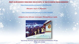 Дані аудіозаписи можливо послухати за наступними посиланнями :
https://www.youtube.com/watch?v=SwrNRsce1XQ
https://www.youtube.com/watch?v=TPhDRMr6ttM
«Добрий вечір тобі пане господарю» Піккардійська терція
«Щедрик» хор ім. Г. Верьовки
Іван Гончар «Колядки». Народні звичаї Південної Київщини. 1972 рік.
Папір, гуаш, темпера.
 