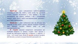Новий рік – одне з найдавніших і найпопулярніших
календарних свят. Це, мабуть, єдина подія, яку протягом
століть щорічно відзначають у всіх країнах і на всіх
континентах, яку знають, люблять і яку з нетерпінням
чекають люди, різні у своїх етно-національних традиціях і
релігійних переконаннях.
Новий рік — одне з небагатьох свят, що об`єднує все
людство, за всіх часів у різних народів існували й існують
свої традиції зустрічі Нового року та своя
святкова атрибутика.
В Україні традиція новорічного святкування має
особливо непросту та тривалу історію: наші прадіди у
різний час святкували новий рік і в березні, і у вересні, і у
січні – та й тепер 2 рази. Вечір 31 грудня називали щедрим,
або багатим, до нього готували багатий святковий стіл.
 