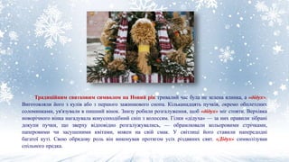 Традиційним святковим символом на Новий рік тривалий час була не зелена ялинка, а «дідух».
Виготовляли його з кулів або з першого зажинкового снопа. Кільканадцять пучків, окремо обплетених
соломинками, ув'язували в пишний вінок. Знизу робили розгалуження, щоб «дідух» міг стояти. Верхівка
новорічного вінка нагадувала конусоподібний сніп з колоссям. Гілки «дідуха» — за них правили зібрані
докупи пучки, що зверху відповідно розгалужувались, — обрамлювали кольоровими стрічками,
паперовими чи засушеними квітами, кожен на свій смак. У світлиці його ставили напередодні
багатої куті. Свою обрядову роль він виконував протягом усіх різдвяних свят. «Дідух» символізував
спільного предка.
 