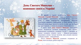 День Святого Миколая –
шановане свято в Україні
19 грудня в Україні відзначають День Святого
Миколая. Святий Миколай – один із найшанованіших
святих церкви – чудотворець, заступник бідних, захисник
дітей, а також покровитель мандрівників. Миколая
Чудотворця вважають найближчим до Бога святим. Отець
Миколай відзначився чистотою життя, за яку мав від Бога
дар чудотворення, а також милосердям і благодійністю.
З давніх часів День Святого Миколая святкувався
весело. Заздалегідь готували подарунки, пекли печиво,
запрошували музикантів, скликали гостей. І, звичайно ж,
чекали головного нічного гостя – Миколи-чудотворця,
запалювали свічки, читали молитви. Для дітлахів пеклося
особливе печиво – миколайчики.
Після Святого Миколая починали готуватися до
Різдва, вчити колядки, робити вертепи.
 