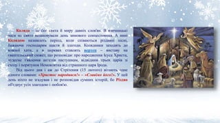 Коляда – це бог свята й миру давніх слов'ян. В язичницькі
часи на свято вшановували день зимового сонцестояння. А нині
Колядою називають період, коли співаються різдвяні пісні,
бажаючи господарям щастя й злагоди. Колядники заходять до
кожної хати, а в церквах ставлять вертеп – виставу на
євангельський сюжет, що розповідає про народження Ісуса Христа,
чудесне з'явлення ангелів пастушкам, відвідини трьох царів зі
сходу і порятунок Немовлятка від страшного царя Ірода.
Від цього дня і аж до Стрітення (15 лютого) вітають одне
одного словами: «Христос народився!» – «Славімо його!». У цей
день ніхто не згадував і не розповідав сумних історій, бо Різдво
об'єднує усіх злагодою і любов'ю.
 