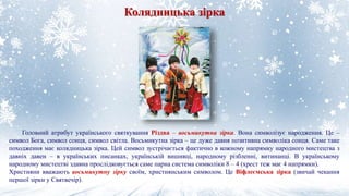 Колядницька зірка
Головний атрибут українського святкування Різдва – восьмикутна зірка. Вона символізує народження. Це –
символ Бога, символ сонця, символ світла. Восьмикутна зірка – це дуже давня позитивна символіка сонця. Саме таке
походження має колядницька зірка. Цей символ зустрічається фактично в кожному напрямку народного мистецтва з
давніх давен – в українських писанках, українській вишивці, народному різбленні, витинанці. В українському
народному мистецтві здавна прослідковується саме парна система символіки 8 – 4 (хрест теж має 4 напрямки).
Християни вважають восьмикутну зірку своїм, християнським символом. Це Віфлеємська зірка (звичай чекання
першої зірки у Святвечір).
 