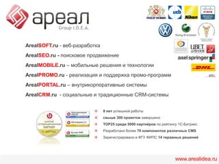 ArealSOFT.ru - веб-разработкаArealSEO.ru -поисковое продвижениеArealMOBILE.ru – мобильныерешения и технологииArealPROMO.ru- реализация и поддержка промо-программArealPORTAL.ru– внутрикорпоративные системыArealCRM.ru - социальные и традиционные CRM-системы…etc.8 лет успешной работы