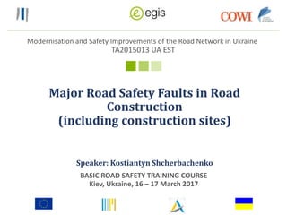 Modernisation and Safety Improvements of the Road Network in Ukraine
TA2015013 UA EST
Major Road Safety Faults in Road
Construction
(including construction sites)
BASIC ROAD SAFETY TRAINING COURSE
Kiev, Ukraine, 16 – 17 March 2017
Speaker: Kostiantyn Shcherbachenko
 