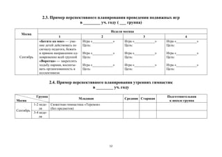 12
2.3. Пример перспективного планирования проведения подвижных игр
в ________ уч. году ( ___ группа)
Месяц
Неделя месяца
1 2 3 4
Сентябрь
«Бегите ко мне» — уме-
ние детей действовать по
сигналу педагога, бежать
в прямом направлении од-
новременно всей группой
«Воротца» — закреплять
ходьбу парами, воспиты-
вать организованность и
коллективизм
Игра «____________»
Цель:
Игра «____________»
Цель:
Игра «____________»
Цель:
Игра «____________»
Цель:
Игра «____________»
Цель:
Игра «____________»
Цель:
Игра «____________»
Цель:
Игра «____________»
Цель:
Игра «____________»
Цель:
2.4. Пример перспективного планирования утренних гимнастик
в ________ уч. году
Группа
Месяц
Младшая Средняя Старшая
Подготовительная
к школе группа
Сентябрь
1-2 неде-
ля
Сюжетная гимнастика «Теремок»
(без предметов)
3-4 неде-
ля
 