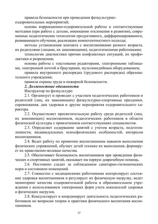17
правила безопасности при проведении физкультурно-
оздоровительных мероприятий;
основы коррекционно-оздоровительной работы и соответствующие
методики (при работе с детьми, имеющими отклонения в развитии), совре-
менные педагогические технологии продуктивного, дифференцированного,
развивающего обучения, реализации компетентностного подхода;
методы установления контакта с воспитанниками разного возраста,
их родителями (лицами, их заменяющими), педагогическими работниками;
технологии диагностики причин конфликтных ситуаций, их профи-
лактики и разрешения;
основы работы с текстовыми редакторами, электронными таблица-
ми, электронной почтой и браузерами, мультимедийным оборудованием;
правила внутреннего распорядка (трудового распорядка) образова-
тельного учреждения;
правила охраны труда и пожарной безопасности.
2. Должностные обязанности
Инструктор по физкультуре:
2.1. Организует и проводит с участием педагогических работников и
родителей (лиц, их заменяющих) физкультурно-спортивные праздники,
соревнования, дни здоровья и другие мероприятия оздоровительного ха-
рактера.
2.2. Осуществляет просветительскую работу среди родителей (лиц,
их заменяющих) воспитанников, педагогических работников в области
физической культуры с привлечением соответствующих специалистов.
2.3. Определяет содержание занятий с учетом возраста, подготов-
ленности, индивидуальных психофизических особенностей, интересов
воспитанников.
2.4. Ведет работу по привитию воспитанникам навыков выполнения
физических упражнений, обучает детей технике их выполнения, формиру-
ет их нравственно-волевые качества.
2.5. Обеспечивает безопасность воспитанников при проведении физи-
ческих и спортивных занятий, оказывает им первую доврачебную помощь.
2.6. Постоянно следит за соблюдением санитарно-гигиенических
норм и состоянием помещений.
2.7. Совместно с медицинскими работниками контролирует состоя-
ние здоровья воспитанников и регулирует их физическую нагрузку, ведет
мониторинг качества оздоровительной работы в образовательном учре-
ждении с использованием электронных форм учета показателей здоровья
и физических нагрузок.
2.8. Консультирует и координирует деятельность педагогических ра-
ботников по вопросам теории и практики физического воспитания воспи-
танников.
 
