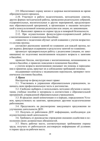 18
2.9. Обеспечивает охрану жизни и здоровья воспитанников во время
образовательного процесса.
2.10. Участвует в работе педагогических, методических советов,
других формах методической работы, проведении родительских собраний,
оздоровительных, воспитательных и других мероприятий, предусмотрен-
ных образовательной программой, в организации и оказании методиче-
ской и консультативной помощи родителям или лицам, их заменяющим.
2.11. Выполняет правила по охране труда и пожарной безопасности.
2.12. При осуществлении физкультурно-оздоровительной работы
с воспитанниками в плавательных бассейнах:
совместно с педагогами обучает детей плаванию с учетом возрастно-
го состава группы;
составляет расписание занятий по плаванию для каждой группы, ве-
дет журнал, фиксируя содержание и результаты занятий по плаванию;
организует предварительную работу с родителями (лицами, их заме-
няющими) по подготовке воспитанников младшего возраста к занятиям
в бассейне;
проводит беседы, инструктажи с воспитанниками, начинающими за-
нятия в бассейне, о правилах поведения в помещении бассейна;
с учетом возраста воспитанников оказывает им помощь в переодева-
нии и принятии душа, приучает их к соблюдению требований гигиены;
поддерживает контакты с медицинским персоналом, проверяет гиги-
еническое состояние бассейна.
3. Права
Инструктор по физкультуре имеет право:
3.1. Участвовать в управлении образовательным учреждением, за-
щищать свою профессиональную честь и достоинство.
3.2. Свободно выбирать и использовать методики обучения и воспи-
тания, учебные пособия и материалы в соответствии с образовательной
программой, утвержденной образовательным учреждением.
3.3. В пределах своей компетенции и в порядке, определенном Уста-
вом, присутствовать на занятиях, проводимых другими педагогическими
работниками.
3.4. Представлять на рассмотрение заведующего предложения по
улучшению деятельности ДОУ.
3.5. Получать от работников ДОУ информацию, необходимую для
осуществления своей деятельности.
3.6. Требовать от руководства учреждения оказания содействия в ис-
полнении своих должностных обязанностей.
3.7. Иметь рабочее место, соответствующее требованиям охраны
труда, получать от работодателя достоверную информацию об условиях
и охране труда на рабочем месте.
 