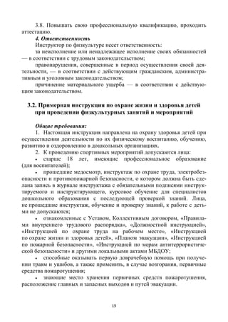 19
3.8. Повышать свою профессиональную квалификацию, проходить
аттестацию.
4. Ответственность
Инструктор по физкультуре несет ответственность:
за неисполнение или ненадлежащее исполнение своих обязанностей
— в соответствии с трудовым законодательством;
правонарушения, совершенные в период осуществления своей дея-
тельности, — в соответствии с действующим гражданским, администра-
тивным и уголовным законодательством;
причинение материального ущерба — в соответствии с действую-
щим законодательством.
3.2. Примерная инструкция по охране жизни и здоровья детей
при проведении физкультурных занятий и мероприятий
Общие требования:
1. Настоящая инструкция направлена на охрану здоровья детей при
осуществлении деятельности по их физическому воспитанию, обучению,
развитию и оздоровлению в дошкольных организациях.
2. К проведению спортивных мероприятий допускаются лица:
 старше 18 лет, имеющие профессиональное образование
(для воспитателей);
 прошедшие медосмотр, инструктаж по охране труда, электробез-
опасности и противопожарной безопасности, о котором должна быть сде-
лана запись в журнале инструктажа с обязательными подписями инструк-
тируемого и инструктирующего, курсовое обучение для специалистов
дошкольного образования с последующей проверкой знаний. Лица,
не прошедшие инструктаж, обучение и проверку знаний, к работе с деть-
ми не допускаются;
 ознакомленные с Уставом, Коллективным договором, «Правила-
ми внутреннего трудового распорядка», «Должностной инструкцией»,
«Инструкцией по охране труда на рабочем месте», «Инструкцией
по охране жизни и здоровья детей», «Планом эвакуации», «Инструкцией
по пожарной безопасности», «Инструкцией по мерам антитеррористиче-
ской безопасности» и другими локальными актами МБДОУ;
 способные оказывать первую доврачебную помощь при получе-
нии травм и ушибов, а также применить, в случае возгорания, первичные
средства пожаротушения;
 знающие место хранения первичных средств пожаротушения,
расположение главных и запасных выходов и путей эвакуации.
 