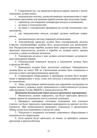 20
3. Спортивный зал, где проводятся физкультурные занятия с воспи-
танниками, должен иметь:
 медицинскую аптечку, укомплектованную медикаментами и пере-
вязочными средствами для оказания первой помощи при получении травм;
 термометр для измерения температуры воздуха в помещении;
 не менее 2 огнетушителей;
 не менее 2 электрических фонариков на случай отключения элек-
троэнергии;
 два эвакуационных выхода, которые должны свободно откры-
ваться;
 автоматическую систему пожарной сигнализации.
4. Электрическая проводка должна быть изолированной, розетки
и прочие электроприборы должны быть недоступными для воспитанни-
ков. Распределительные коробки должны быть закрыты крышками. Элек-
трические выключатели, розетки и коробки не должны иметь трещин
и сколов, а также оголённых контактов.
5. Температура воздуха в зале должна соответствовать установлен-
ным санитарным нормам.
6. Относительная влажность воздуха в помещении должна быть
в пределах 40–60%.
7. Помещение должно быть достаточно освещено. Освещённость
должна быть не менее 300 лк. Светильники должны быть подвешены к
потолку и иметь светорассеивающую арматуру.
8. Стационарное оборудование и тренажеры должны быть исправ-
ными и прикреплены к полу, стене или потолку и использоваться строго
по назначению.
9. Лицо, допустившие невыполнение или нарушение инструкции по
охране жизни и здоровья детей, привлекается к ответственности согласно
действующему Уставу МБДОУ и законодательству РФ.
Требования безопасности перед началом проведения мероприятия:
1. Воспитатель должен определить, где будет проходить физкуль-
турное занятие (в помещении или на уличной площадке).
2. Проверить санитарное состояние помещения или уличного
участка, где будет проходить спортивное мероприятие на предмет его без-
опасности. При необходимости проветрить помещение и организовать
уборку полов или спортивного участка на улице.
3. Убедиться в исправном состоянии спортивного оборудования и
надежности его закрепления.
4. Если занятие будет проходить на лыжах, то проверить лыжные
крепления и приспособления.
 