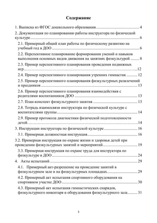 3
Cодержание
1. Выписка из ФГОС дошкольного образования............................................4
2. Документация по планированию работы инструктора по физической
культуре...............................................................................................................6
2.1. Примерный общий план работы по физическому развитию на
учебный год в ДОО ......................................................................................... 6
2.2. Перспективное планирование формирования умений и навыков
выполнения основных видов движения на занятиях физкультурой .........8
2.3. Пример перспективного планирования проведения подвижных
игр…………………………………………………………………………...12
2.4. Пример перспективного планирования утренних гимнастик ...........12
2.5. Пример перспективного планирования физкультурных развлечений
и праздников .................................................................................................. 13
2.6. Пример перспективного планирования взаимодействия с
родителями воспитанников ДОО ................................................................ 13
2.7. План-конспект физкультурного занятия .............................................13
2.8. Тетрадь взаимосвязи инструктора по физической культуре с
воспитателями группы..................................................................................14
2.9. Пример протокола диагностики физической подготовленности
детей…………………………………………………………………………14
3. Инструкции инструктора по физической культуре.................................. 16
3.1. Примерная должностная инструкция...................................................16
3.2. Примерная инструкция по охране жизни и здоровья детей при
проведении физкультурных занятий и мероприятий...................................19
3.3. Примерная инструкция по охране труда для инструктора по
физкультуре в ДОО....................................................................................... 24
4. Акты испытаний ......................................................................................... 29
4.1. Примерный акт-разрешение на проведение занятий в
физкультурном зале и на физкультурных площадках............................... 29
4.2. Примерный акт испытания спортивного оборудования на
спортивном участке ДОО.............................................................................30
4.3. Примерный акт испытания гимнастических снарядов,
физкультурного инвентаря и оборудования физкультурного зала..........31
 