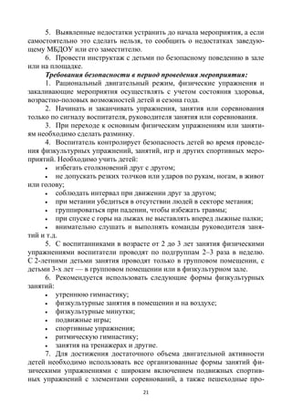 21
5. Выявленные недостатки устранить до начала мероприятия, а если
самостоятельно это сделать нельзя, то сообщить о недостатках заведую-
щему МБДОУ или его заместителю.
6. Провести инструктаж с детьми по безопасному поведению в зале
или на площадке.
Требования безопасности в период проведения мероприятия:
1. Рациональный двигательный режим, физические упражнения и
закаливающие мероприятия осуществлять с учетом состояния здоровья,
возрастно-половых возможностей детей и сезона года.
2. Начинать и заканчивать упражнения, занятия или соревнования
только по сигналу воспитателя, руководителя занятия или соревнования.
3. При переходе к основным физическим упражнениям или заняти-
ям необходимо сделать разминку.
4. Воспитатель контролирует безопасность детей во время проведе-
ния физкультурных упражнений, занятий, игр и других спортивных меро-
приятий. Необходимо учить детей:
 избегать столкновений друг с другом;
 не допускать резких толчков или ударов по рукам, ногам, в живот
или голову;
 соблюдать интервал при движении друг за другом;
 при метании убедиться в отсутствии людей в секторе метания;
 группироваться при падении, чтобы избежать травмы;
 при спуске с горы на лыжах не выставлять вперед лыжные палки;
 внимательно слушать и выполнять команды руководителя заня-
тий и т.д.
5. С воспитанниками в возрасте от 2 до 3 лет занятия физическими
упражнениями воспитатели проводят по подгруппам 2–3 раза в неделю.
С 2-летними детьми занятия проводят только в групповом помещении, с
детьми 3-х лет — в групповом помещении или в физкультурном зале.
6. Рекомендуется использовать следующие формы физкультурных
занятий:
 утреннюю гимнастику;
 физкультурные занятия в помещении и на воздухе;
 физкультурные минутки;
 подвижные игры;
 спортивные упражнения;
 ритмическую гимнастику;
 занятия на тренажерах и другие.
7. Для достижения достаточного объема двигательной активности
детей необходимо использовать все организованные формы занятий фи-
зическими упражнениями с широким включением подвижных спортив-
ных упражнений с элементами соревнований, а также пешеходные про-
 