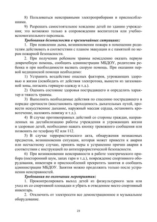 23
8) Пользоваться неисправными электроприборами и приспособле-
ниями.
9) Разрешать самостоятельное хождение детей по зданию учрежде-
ния; это возможно только в сопровождении воспитателя или учебно-
вспомогательного персонала.
Требования безопасности в чрезвычайных ситуациях:
1. При появлении дыма, возникновении пожара в помещении роди-
телям действовать в соответствии с планом эвакуации и с памяткой по ме-
рам пожарной безопасности.
2. При получении ребенком травмы немедленно оказать первую
доврачебную помощь, сообщить администрации МБДОУ, родителям ре-
бенка и при необходимости вызвать скорую помощь. При оказании пер-
вой медицинской помощи необходимо:
1) Устранить воздействие опасных факторов, угрожающих здоро-
вью и жизни (освободить от действия электротока, вынести из загазован-
ной зоны, погасить горящую одежду и т.д.).
2) Оценить состояние здоровья пострадавшего и определить харак-
тер и тяжесть травмы.
3) Выполнить необходимые действия по спасению пострадавшего в
порядке срочности (восстановить проходимость дыхательных путей, про-
вести искусственное дыхание, наружный массаж сердца, остановить кро-
вотечение, наложить повязку и т.д.).
4) В случае противоправных действий со стороны граждан, направ-
ленных на дестабилизацию работы учреждения и угрожающих жизни
и здоровью детей, необходимо нажать кнопку тревожного сообщения или
позвонить по телефону 02 или 112.
5) В случае террористического акта, обнаружения незнакомых
предметов, возникновения ситуации, которая может привести к аварии
или несчастному случаю, принять меры к устранению причин аварии в
соответствии с инструкцией по антитеррористической безопасности.
6) При возникновении неисправности в работе электрического при-
бора (посторонний шум, запах гари и т.д.), повреждение спортивного обо-
рудования, инвентаря и приспособлений прекратить занятия и сообщить
администрации МБДОУ. Занятия можно продолжить только после устра-
нения неисправностей.
Требования по окончании мероприятия:
1. Проконтролировать выход детей из физкультурного зала или
уход их со спортивной площадки и убрать в отведенное место спортивный
инвентарь.
2. Отключить от электросети все демонстрационное и музыкальное
оборудование.
 