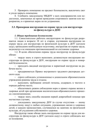 24
3. Проверить помещение на предмет безопасности, выключить свет
и уходя закрыть помещение.
4. Сообщить заведующему МБДОУ о всех неисправностях или не-
достатках, замеченных во время проведения спортивного занятия или ме-
роприятия, и о принятых мерах по их устранению.
3.3. Примерная инструкция по охране труда для инструктора
по физкультуре в ДОО
1. Общие требования безопасности
1.1. Самостоятельно работать инструктором по физкультуре разре-
шается лицам в возрасте 18 лет и старше, изучившим инструкцию по
охране труда для инструктора по физической культуре в ДОУ (детском
саду), прошедшим необходимую подготовку, инструктаж по охране труда,
медосмотр и не имеющим противопоказаний по состоянию здоровья.
1.2. В целях обеспечения охраны труда инструктор по физкультуре
обязан:
 твердо знать и строго выполнять должностную инструкцию ин-
структора по физкультуре в ДОУ, инструкции по охране труда и пожар-
ной безопасности;
 проходить вводный инструктаж и первичный инструктаж на ра-
бочем месте;
 придерживаться Правил внутреннего трудового распорядка дет-
ского сада;
 строго соблюдать установленные в дошкольном образовательном
учреждении режимы труда и отдыха;
 выполнять требования личной гигиены, содержать в чистоте и
порядке рабочее место;
 обеспечивать режим соблюдения норм и правил охраны жизни и
здоровья детей при организации воспитательно-образовательного процес-
са с воспитанниками;
 твердо знать способы оказания первой доврачебной помощи при
несчастных случаях;
 докладывать заведующему ДОУ (в случае отсутствия — иному
должностному лицу) о любых ситуациях, угрожающих жизни и здоровью
детей, о каждом происшествии, случившемся на занятиях по физической
культуре, об ухудшении собственного здоровья.
Инструктор также обязан знать инструкцию по охране труда для ин-
структора по физкультуре в ДОУ (детском саду) и строго соблюдать все
ее положения.
 
