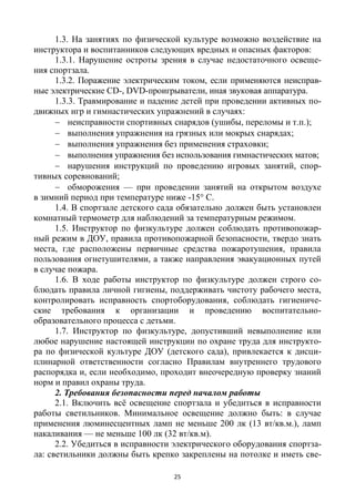 25
1.3. На занятиях по физической культуре возможно воздействие на
инструктора и воспитанников следующих вредных и опасных факторов:
1.3.1. Нарушение остроты зрения в случае недостаточного освеще-
ния спортзала.
1.3.2. Поражение электрическим током, если применяются неисправ-
ные электрические CD-, DVD-проигрыватели, иная звуковая аппаратура.
1.3.3. Травмирование и падение детей при проведении активных по-
движных игр и гимнастических упражнений в случаях:
 неисправности спортивных снарядов (ушибы, переломы и т.п.);
 выполнения упражнения на грязных или мокрых снарядах;
 выполнения упражнения без применения страховки;
 выполнения упражнения без использования гимнастических матов;
 нарушения инструкций по проведению игровых занятий, спор-
тивных соревнований;
 обморожения — при проведении занятий на открытом воздухе
в зимний период при температуре ниже -15° С.
1.4. В спортзале детского сада обязательно должен быть установлен
комнатный термометр для наблюдений за температурным режимом.
1.5. Инструктор по физкультуре должен соблюдать противопожар-
ный режим в ДОУ, правила противопожарной безопасности, твердо знать
места, где расположены первичные средства пожаротушения, правила
пользования огнетушителями, а также направления эвакуационных путей
в случае пожара.
1.6. В ходе работы инструктор по физкультуре должен строго со-
блюдать правила личной гигиены, поддерживать чистоту рабочего места,
контролировать исправность спортоборудования, соблюдать гигиениче-
ские требования к организации и проведению воспитательно-
образовательного процесса с детьми.
1.7. Инструктор по физкультуре, допустивший невыполнение или
любое нарушение настоящей инструкции по охране труда для инструкто-
ра по физической культуре ДОУ (детского сада), привлекается к дисци-
плинарной ответственности согласно Правилам внутреннего трудового
распорядка и, если необходимо, проходит внеочередную проверку знаний
норм и правил охраны труда.
2. Требования безопасности перед началом работы
2.1. Включить всё освещение спортзала и убедиться в исправности
работы светильников. Минимальное освещение должно быть: в случае
применения люминесцентных ламп не меньше 200 лк (13 вт/кв.м.), ламп
накаливания — не меньше 100 лк (32 вт/кв.м).
2.2. Убедиться в исправности электрического оборудования спортза-
ла: светильники должны быть крепко закреплены на потолке и иметь све-
 