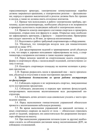 26
торассеивающую арматуру; электрические коммутационные коробки
должны закрываться крышками, а электрические розетки — фальшвилка-
ми; корпуса и крышки выключателей и розеток должны быть без трещин
и сколов, а также не должны иметь оголенных контактов.
2.3. Прежде чем использовать в работе электрические приборы, орг-
технику, аудио-видеоаппаратуру, необходимо убедиться в их исправности
и проверить целостность подводящих кабелей и электрических вилок.
2.4. Провести осмотр санитарного состояния спортзала и проветрить
помещение, открыв окна или фрамуги и двери. Открытые окна необходи-
мо зафиксировать крючками, а фрамуги — ограничителями. Проветрива-
ние следует закончить за 30 мин. до прихода воспитанников.
2.5. Подготовить к работе требуемый спортинвентарь и оборудование.
2.6. Убедиться, что температура воздуха зала для гимнастических
занятий не ниже 19°С.
2.7. Для предотвращения падений и травмирования детей убедиться
в том, что ковры и дорожки неподвижно зафиксированы на полу, а спор-
тинвентарь в исправном состоянии и также надежно закреплен.
2.8. Перед началом занятий на спортплощадке надеть спортивную
форму и спортивную обувь с нескользящей подошвой, соответственно се-
зону и погоде.
2.9. Осмотреть спортивную площадку на наличие колющих и режу-
щих предметов.
2.10. Хорошо разрыхлить песок в прыжковой яме – месте приземле-
ния, убедиться в отсутствии в песке посторонних предметов.
3. Требования безопасности во время работы инструктора
по физкультуре
3.1. Соблюдать порядок и не загромождать спортзал, эвакуационные
пути посторонними предметами.
3.2. Соблюдать дисциплину и порядок при занятиях физкультурой,
контролировать выполнение воспитанниками всех распоряжений ин-
структора.
3.3. Запрещать детям детского сада самовольно уходить с места про-
ведения занятия.
3.4. Перед выполнением гимнастических упражнений обязательно
провести с воспитанниками небольшую разминку.
3.5. Во время выполнения упражнений на шведской лестнице, и
иных спортивных снарядах на высоте от пола — обязательно страховать
детей от падений, запрещать им самостоятельно без разрешения инструк-
тора забираться на высоту.
3.6. При выполнении упражнения потоком (один за другим) необхо-
димо следить за соблюдением дистанции между воспитанниками ДОУ, во
избежание столкновений.
 