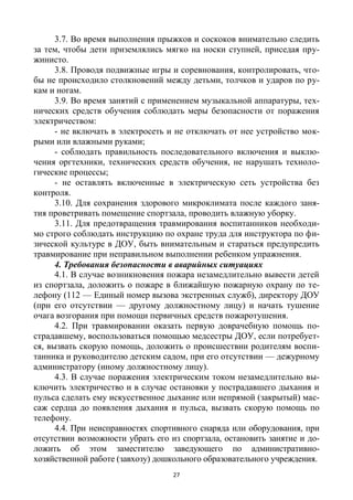 27
3.7. Во время выполнения прыжков и соскоков внимательно следить
за тем, чтобы дети приземлялись мягко на носки ступней, приседая пру-
жинисто.
3.8. Проводя подвижные игры и соревнования, контролировать, что-
бы не происходило столкновений между детьми, толчков и ударов по ру-
кам и ногам.
3.9. Во время занятий с применением музыкальной аппаратуры, тех-
нических средств обучения соблюдать меры безопасности от поражения
электричеством:
- не включать в электросеть и не отключать от нее устройство мок-
рыми или влажными руками;
- соблюдать правильность последовательного включения и выклю-
чения оргтехники, технических средств обучения, не нарушать техноло-
гические процессы;
- не оставлять включенные в электрическую сеть устройства без
контроля.
3.10. Для сохранения здорового микроклимата после каждого заня-
тия проветривать помещение спортзала, проводить влажную уборку.
3.11. Для предотвращения травмирования воспитанников необходи-
мо строго соблюдать инструкцию по охране труда для инструктора по фи-
зической культуре в ДОУ, быть внимательным и стараться предупредить
травмирование при неправильном выполнении ребенком упражнения.
4. Требования безопасности в аварийных ситуациях
4.1. В случае возникновения пожара незамедлительно вывести детей
из спортзала, доложить о пожаре в ближайшую пожарную охрану по те-
лефону (112 — Единый номер вызова экстренных служб), директору ДОУ
(при его отсутствии — другому должностному лицу) и начать тушение
очага возгорания при помощи первичных средств пожаротушения.
4.2. При травмировании оказать первую доврачебную помощь по-
страдавшему, воспользоваться помощью медсестры ДОУ, если потребует-
ся, вызвать скорую помощь, доложить о происшествии родителям воспи-
танника и руководителю детским садом, при его отсутствии — дежурному
администратору (иному должностному лицу).
4.3. В случае поражения электрическим током незамедлительно вы-
ключить электричество и в случае остановки у пострадавшего дыхания и
пульса сделать ему искусственное дыхание или непрямой (закрытый) мас-
саж сердца до появления дыхания и пульса, вызвать скорую помощь по
телефону.
4.4. При неисправностях спортивного снаряда или оборудования, при
отсутствии возможности убрать его из спортзала, остановить занятие и до-
ложить об этом заместителю заведующего по административно-
хозяйственной работе (завхозу) дошкольного образовательного учреждения.
 