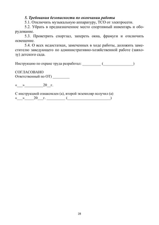 28
5. Требования безопасности по окончании работы
5.1. Отключить музыкальную аппаратуру, ТСО от электросети.
5.2. Убрать в предназначенное место спортивный инвентарь и обо-
рудование.
5.3. Проветрить спортзал, запереть окна, фрамуги и отключить
освещение.
5.4. О всех недостатках, замеченных в ходе работы, доложить заме-
стителю заведующего по административно-хозяйственной работе (завхо-
зу) детского сада.
Инструкцию по охране труда разработал: __________ (________________)
СОГЛАСОВАНО
Ответственный по ОТ) _________
«___»__________20__г.
С инструкцией ознакомлен (а), второй экземпляр получил (а)
«___»_____20___г. __________ (_______________________)
 