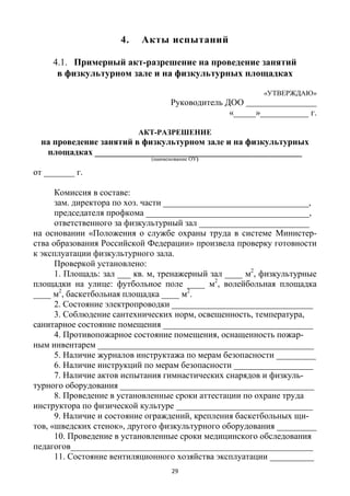 29
4. Акты испытаний
4.1. Примерный акт-разрешение на проведение занятий
в физкультурном зале и на физкультурных площадках
«УТВЕРЖДАЮ»
Руководитель ДОО
«_____»___________ г.
АКТ-РАЗРЕШЕНИЕ
на проведение занятий в физкультурном зале и на физкультурных
площадках _______________________________________________
(наименование ОУ)
от _______ г.
Комиссия в составе:
зам. директора по хоз. части _________________________________,
председателя профкома _____________________________________,
ответственного за физкультурный зал _________________________
на основании «Положения о службе охраны труда в системе Министер-
ства образования Российской Федерации» произвела проверку готовности
к эксплуатации физкультурного зала.
Проверкой установлено:
1. Площадь: зал ___ кв. м, тренажерный зал ____ м2
, физкультурные
площадки на улице: футбольное поле ____ м2
, волейбольная площадка
____ м2
, баскетбольная площадка ____ м2
.
2. Состояние электропроводки ________________________________
3. Соблюдение сантехнических норм, освещенность, температура,
санитарное состояние помещения __________________________________
4. Противопожарное состояние помещения, оснащенность пожар-
ным инвентарем _________________________________________________
5. Наличие журналов инструктажа по мерам безопасности _________
6. Наличие инструкций по мерам безопасности __________________
7. Наличие актов испытания гимнастических снарядов и физкуль-
турного оборудования ____________________________________________
8. Проведение в установленные сроки аттестации по охране труда
инструктора по физической культуре _______________________________
9. Наличие и состояние ограждений, крепления баскетбольных щи-
тов, «шведских стенок», другого физкультурного оборудования _________
10. Проведение в установленные сроки медицинского обследования
педагогов_______________________________________________________
11. Состояние вентиляционного хозяйства эксплуатации __________
 