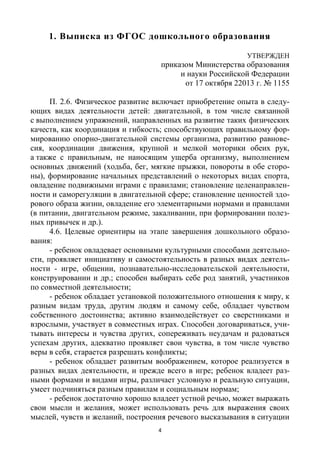 4
1. Выписка из ФГОС дошкольного образования
УТВЕРЖДЕН
приказом Министерства образования
и науки Российской Федерации
от 17 октября 22013 г. № 1155
П. 2.6. Физическое развитие включает приобретение опыта в следу-
ющих видах деятельности детей: двигательной, в том числе связанной
с выполнением упражнений, направленных на развитие таких физических
качеств, как координация и гибкость; способствующих правильному фор-
мированию опорно-двигательной системы организма, развитию равнове-
сия, координации движения, крупной и мелкой моторики обеих рук,
а также с правильным, не наносящим ущерба организму, выполнением
основных движений (ходьба, бег, мягкие прыжки, повороты в обе сторо-
ны), формирование начальных представлений о некоторых видах спорта,
овладение подвижными играми с правилами; становление целенаправлен-
ности и саморегуляции в двигательной сфере; становление ценностей здо-
рового образа жизни, овладение его элементарными нормами и правилами
(в питании, двигательном режиме, закаливании, при формировании полез-
ных привычек и др.).
4.6. Целевые ориентиры на этапе завершения дошкольного образо-
вания:
- ребенок овладевает основными культурными способами деятельно-
сти, проявляет инициативу и самостоятельность в разных видах деятель-
ности - игре, общении, познавательно-исследовательской деятельности,
конструировании и др.; способен выбирать себе род занятий, участников
по совместной деятельности;
- ребенок обладает установкой положительного отношения к миру, к
разным видам труда, другим людям и самому себе, обладает чувством
собственного достоинства; активно взаимодействует со сверстниками и
взрослыми, участвует в совместных играх. Способен договариваться, учи-
тывать интересы и чувства других, сопереживать неудачам и радоваться
успехам других, адекватно проявляет свои чувства, в том числе чувство
веры в себя, старается разрешать конфликты;
- ребенок обладает развитым воображением, которое реализуется в
разных видах деятельности, и прежде всего в игре; ребенок владеет раз-
ными формами и видами игры, различает условную и реальную ситуации,
умеет подчиняться разным правилам и социальным нормам;
- ребенок достаточно хорошо владеет устной речью, может выражать
свои мысли и желания, может использовать речь для выражения своих
мыслей, чувств и желаний, построения речевого высказывания в ситуации
 