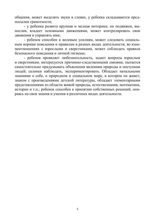 5
общения, может выделять звуки в словах, у ребенка складываются пред-
посылки грамотности;
- у ребенка развита крупная и мелкая моторика; он подвижен, вы-
нослив, владеет основными движениями, может контролировать свои
движения и управлять ими;
- ребенок способен к волевым усилиям, может следовать социаль-
ным нормам поведения и правилам в разных видах деятельности, во взаи-
моотношениях с взрослыми и сверстниками, может соблюдать правила
безопасного поведения и личной гигиены;
- ребенок проявляет любознательность, задает вопросы взрослым
и сверстникам, интересуется причинно-следственными связями, пытается
самостоятельно придумывать объяснения явлениям природы и поступкам
людей; склонен наблюдать, экспериментировать. Обладает начальными
знаниями о себе, о природном и социальном мире, в котором он живет;
знаком с произведениями детской литературы, обладает элементарными
представлениями из области живой природы, естествознания, математики,
истории и т.п.; ребенок способен к принятию собственных решений, опи-
раясь на свои знания и умения в различных видах деятельности.
 