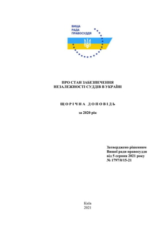 ПРО СТАН ЗАБЕЗПЕЧЕННЯ
НЕЗАЛЕЖНОСТІ СУДДІВ В УКРАЇНІ
Щ О Р І Ч Н А Д О П О В І Д Ь
за 2020 рік
Затверджено рішенням
Вищої ради правосуддя
від 5 серпня 2021 року
№ 1797/0/15-21
Київ
2021
 