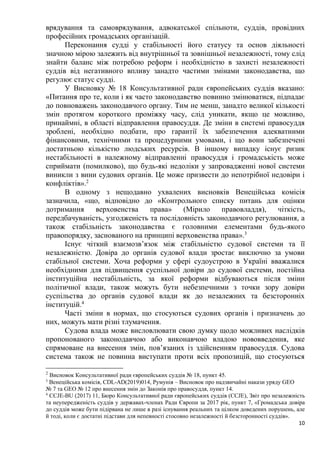 10
врядування та самоврядування, адвокатської спільноти, суддів, провідних
професійних громадських організацій.
Переконання судді у стабільності його статусу та основ діяльності
значною мірою залежить від внутрішньої та зовнішньої незалежності, тому слід
знайти баланс між потребою реформ і необхідністю в захисті незалежності
суддів від негативного впливу занадто частими змінами законодавства, що
регулює статус судді.
У Висновку № 18 Консультативної ради європейських суддів вказано:
«Питання про те, коли і як часто законодавство повинно змінюватися, підпадає
до повноважень законодавчого органу. Тим не менш, занадто великої кількості
змін протягом короткого проміжку часу, слід уникати, якщо це можливо,
принаймні, в області відправлення правосуддя. Де зміни в системі правосуддя
зроблені, необхідно подбати, про гарантії їх забезпечення адекватними
фінансовими, технічними та процедурними умовами, і що вони забезпечені
достатньою кількістю людських ресурсів. В іншому випадку існує ризик
нестабільності в належному відправленні правосуддя і громадськість може
сприймати (помилково), що будь-які недоліки у запровадженні нової системи
виникли з вини судових органів. Це може призвести до непотрібної недовіри і
конфліктів».2
В одному з нещодавно ухвалених висновків Венеційська комісія
зазначила, «що, відповідно до «Контрольного списку питань для оцінки
дотримання верховенства права» (Мірило правовладдя), чіткість,
передбачуваність, узгодженість та послідовність законодавчого регулювання, а
також стабільність законодавства є головними елементами будь-якого
правопорядку, заснованого на принципі верховенства права».3
Існує чіткий взаємозв’язок між стабільністю судової системи та її
незалежністю. Довіра до органів судової влади зростає виключно за умови
стабільної системи. Хоча реформи у сфері судоустрою в Україні вважалися
необхідними для підвищення суспільної довіри до судової системи, постійна
інституційна нестабільність, за якої реформи відбуваються після зміни
політичної влади, також можуть бути небезпечними з точки зору довіри
суспільства до органів судової влади як до незалежних та безсторонніх
інституцій.4
Часті зміни в нормах, що стосуються судових органів і призначень до
них, можуть мати різні тлумачення.
Судова влада може висловлювати свою думку щодо можливих наслідків
пропонованого законодавчою або виконавчою владою нововведення, яке
спрямоване на внесення змін, пов’язаних із здійсненням правосуддя. Судова
система також не повинна виступати проти всіх пропозицій, що стосуються
2
Висновок Консультативної ради європейських суддів № 18, пункт 45.
3
Венеційська комісія, CDL-AD(2019)014, Румунія – Висновок про надзвичайні накази уряду GEO
№ 7 та GEO № 12 про внесення змін до Законів про правосуддя, пункт 14.
4
CCJE-BU (2017) 11, Бюро Консультативної ради європейських суддів (CCJE), Звіт про незалежність
та неупередженість суддів у державах-членах Ради Європи за 2017 рік, пункт 7, «Громадська довіра
до суддів може бути підірвана не лише в разі існування реальних та цілком доведених порушень, але
й тоді, коли є достатні підстави для непевності стосовно незалежності й безсторонності суддів».
 