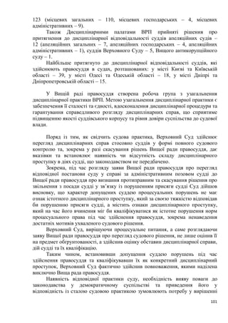 101
123 (місцевих загальних – 110, місцевих господарських – 4, місцевих
адміністративних – 9).
Також Дисциплінарними палатами ВРП прийняті рішення про
притягнення до дисциплінарної відповідальності суддів апеляційних судів –
12 (апеляційних загальних – 7, апеляційних господарських – 4, апеляційних
адміністративних – 1), суддів Верховного Суду – 5, Вищого антикорупційного
суду – 1.
Найбільше притягнуто до дисциплінарної відповідальності суддів, які
здійснюють правосуддя в судах, розташованих: у місті Києві та Київській
області – 39, у місті Одесі та Одеській області – 18, у місті Дніпрі та
Дніпропетровській області – 15.
У Вищій раді правосуддя створена робоча група з узагальнення
дисциплінарної практики ВРП. Метою узагальнення дисциплінарної практики є
забезпечення її сталості та єдності, вдосконалення дисциплінарної процедури та
гарантування справедливого розгляду дисциплінарних справ, що сприятиме
підвищенню якості суддівського корпусу та рівня довіри суспільства до судової
влади.
Поряд із тим, як свідчить судова практика, Верховний Суд здійснює
перегляд дисциплінарних справ стосовно суддів у формі повного судового
контролю та, зокрема у разі скасування рішень Вищої ради правосуддя, дає
вказівки та встановлює наявність чи відсутність складу дисциплінарного
проступку в діях судді, що законодавством не передбачено.
Зокрема, під час розгляду заяви Вищої ради правосуддя про перегляд
відповідної постанови суду у справі за адміністративним позовом судді до
Вищої ради правосуддя про визнання протиправним та скасування рішення про
звільнення з посади судді у зв’язку із порушенням присяги судді Суд дійшов
висновку, що характер допущених суддею процесуальних порушень не має
ознак істотного дисциплінарного проступку, який за своєю тяжкістю відповідав
би порушенню присяги судді, а містить ознаки дисциплінарного проступку,
який на час його вчинення міг би кваліфікуватися як істотне порушення норм
процесуального права під час здійснення правосуддя, зокрема ненаведення
достатніх мотивів ухваленого судового рішення.
Верховний Суд, вирішуючи процесуальне питання, а саме розглядаючи
заяву Вищої ради правосуддя про перегляд судового рішення, не лише оцінив її
на предмет обґрунтованості, а здійснив оцінку обставин дисциплінарної справи,
дій судді та їх кваліфікацію.
Таким чином, встановивши допущення суддею порушень під час
здійснення правосуддя та кваліфікувавши їх як конкретний дисциплінарний
проступок, Верховний Суд фактично здійснив повноваження, якими наділена
виключно Вища рада правосуддя.
Наявність відповідної практики суду, необхідність вияву поваги до
законодавства у демократичному суспільстві та приведення його у
відповідність із сталою судовою практикою зумовлюють потребу у вирішенні
 