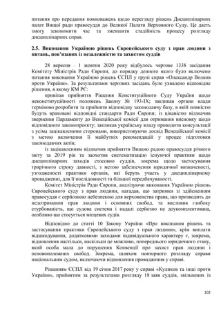 102
питання про передання повноважень щодо перегляду рішень Дисциплінарних
палат Вищої ради правосуддя до Великої Палати Верховного Суду. Це дасть
змогу зекономити час та зменшити стадійність процесу розгляду
дисциплінарних справ.
2.5. Виконання Україною рішень Європейського суду з прав людини з
питань, пов’язаних із незалежністю та захистом суддів
28 вересня – 1 жовтня 2020 року відбулось чергове 1338 засідання
Комітету Міністрів Ради Європи, до порядку денного якого було включено
питання виконання Україною рішень ЄСПЛ у групі справ «Олександр Волков
проти України». За результатами чергових засідань було ухвалено відповідне
рішення, в якому КМ РЄ:
привітав прийняття Рішення Конституційного Суду України щодо
неконституційності положень Закону № 193-IX; закликав органи влади
терміново розробити та прийняти відповідну законодавчу базу, в якій повністю
будуть враховані відповідні стандарти Ради Європи; із цікавістю відзначив
звернення Парламенту до Венеційської комісії для отримання висновку щодо
відповідного законопроєкту; закликав українську владу проводити консультації
з усіма зацікавленими сторонами, використовуючи досвід Венеційської комісії
з метою включення її майбутніх рекомендацій у процес підготовки
законодавчих актів;
із зацікавленням відзначив прийняття Вищою радою правосуддя річного
звіту за 2019 рік та заохотив систематизацію існуючої практики щодо
дисциплінарних заходів стосовно суддів, зокрема щодо застосування
трирічного строку давності, з метою забезпечення юридичної визначеності,
узгодженості практики органів, які беруть участь у дисциплінарному
провадженні, для її послідовності та більшої передбачуваності.
Комітет Міністрів Ради Європи, аналізуючи виконання Україною рішень
Європейського суду з прав людини, нагадав, що затримки зі здійсненням
правосуддя є серйозною небезпекою для верховенства права, що призводить до
недотримання прав людини і основних свобод, та висловив глибоку
стурбованість, що судова система і надалі серйозно не доукомплектована,
особливо що стосується місцевих судів.
Відповідно до статті 10 Закону України «Про виконання рішень та
застосування практики Європейського суду з прав людини», крім виплати
відшкодування, додатковими заходами індивідуального характеру є, зокрема,
відновлення настільки, наскільки це можливо, попереднього юридичного стану,
який особа мала до порушення Конвенції про захист прав людини і
основоположних свобод. Зокрема, шляхом повторного розгляду справи
національним судом, включаючи відновлення провадження у справі.
Рішенням ЄСПЛ від 19 січня 2017 року у справі «Куликов та інші проти
України», прийнятим за результатами розгляду 18 заяв суддів, звільнених із
 