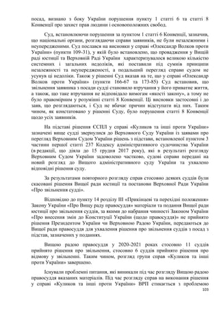 103
посад, визнано з боку України порушення пункту 1 статті 6 та статті 8
Конвенції про захист прав людини і основоположних свобод.
Суд, встановлюючи порушення за пунктом 1 статті 6 Конвенції, зазначив,
що національні органи, розглядаючи справи заявників, не були незалежними і
неупередженими. Суд послався на висновки у справі «Олександр Волков проти
України» (пункти 109–31), у якій було встановлено, що провадження у Вищій
раді юстиції та Верховній Раді України характеризувалося великою кількістю
системних і загальних недоліків, які поставили під сумнів принципи
незалежності та неупередженості, а подальший перегляд справи судом не
усунув ці недоліки. Також у рішенні Суд вказав на те, що у справі «Олександр
Волков проти України» (пункти 166-67 та 173-85) Суд встановив, що
звільнення заявника з посади судді становило втручання у його приватне життя,
а також, що таке втручання не відповідало вимогам «якості закону», а тому не
було правомірним у розумінні статті 8 Конвенції. Ці висновки застосовні і до
заяв, що розглядаються, і Суд не вбачає причин відступати від них. Таким
чином, як констатовано у рішенні Суду, було порушення статті 8 Конвенції
щодо усіх заявників.
На підставі рішення ЄСПЛ у справі «Куликов та інші проти України»
зазначені вище судді звернулися до Верховного Суду України із заявами про
перегляд Верховним Судом України рішень з підстави, встановленої пунктом 3
частини першої статті 237 Кодексу адміністративного судочинства України
(в редакції, що діяла до 15 грудня 2017 року), які в результаті розгляду
Верховним Судом України задоволено частково, судові справи передані на
новий розгляд до Вищого адміністративного суду України та ухвалено
відповідні рішення суду.
За результатами повторного розгляду справ стосовно деяких суддів були
скасовані рішення Вищої ради юстиції та постанови Верховної Ради України
«Про звільнення судді».
Відповідно до пункту 14 розділу ІІІ «Прикінцеві та перехідні положення»
Закону України «Про Вищу раду правосуддя» матеріали та подання Вищої ради
юстиції про звільнення суддів, за якими до набрання чинності Законом України
«Про внесення змін до Конституції України (щодо правосуддя)» не прийнято
рішення Президентом України чи Верховною Радою України, передаються до
Вищої ради правосуддя для ухвалення рішення про звільнення суддів з посад з
підстав, зазначених у поданнях.
Вищою радою правосуддя у 2020–2021 роках стосовно 11 суддів
прийнято рішення про звільнення, стосовно 6 суддів прийнято рішення про
відмову у звільненні. Таким чином, розгляд групи справ «Куликов та інші
проти України» завершено.
Існували проблемні питання, які виникали під час розгляду Вищою радою
правосуддя вказаних матеріалів. Під час розгляду справ на виконання рішення
у справі «Куликов та інші проти України» ВРП стикається з проблемою
 