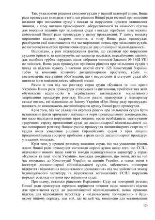 105
Так, ухвалюючи рішення стосовно суддів у першій категорії справ, Вища
рада правосуддя виходила з того, що рішення Вищої ради юстиції про внесення
подання про звільнення судді з посади за порушення присяги залишилося
чинним, а тому питання правомірності, обґрунтованості та наявності підстав
для внесення подання про звільнення судді з посади перебуває поза межами
компетенції Вищої ради правосуддя у цьому провадженні. У цьому випадку
вирішенню підлягає кадрове питання, а тому Вища рада правосуддя,
реалізуючи свої повноваження під час вирішення питань про звільнення суддів,
не застосовувала строк притягнення судді до дисциплінарної відповідальності.
Відповідно, у разі підтвердження фактів, що свідчили про порушення
суддями присяги, та враховуючи, що характер наслідків, передбачених законом
для подібних грубих порушень після набрання чинності Законом № 1402-VIII
не змінився, Вища рада правосуддя приймала рішення про звільнення суддів з
посад на підставі пункту 3 частини шостої статті 126 Конституції України,
тобто за вчинення істотного дисциплінарного проступку, грубе чи
систематичне нехтування обов’язками, що є несумісним зі статусом судді або
виявило його невідповідність займаній посаді
Разом із тим під час розгляду справ групи «Куликов та інші проти
України» Вища рада правосуддя стикнулася із питаннями, проблематика яких
обумовлена відсутністю в українському законодавстві нормативного
закріплення процедури розгляду Вищою радою правосуддя у пленарному
складі питань, які відповідно до Закону України «Про Вищу раду правосуддя»
належать до повноважень дисциплінарного органу Вищої ради правосуддя.
Крім того, під час ухвалення окремих рішень про звільнення суддів були
встановлені факти кричущого порушення норм процесуального законодавства,
що мало наслідком порушення прав людини, проте необхідність застосування
трирічного строку притягнення судді до дисциплінарної відповідальності під
час повторного розгляду Вищою радою правосуддя дисциплінарних скарг на дії
суддів після ухвалення рішення Європейським судом з прав людини
продемонструвала гостроту проблеми втрати сенсу дисциплінарної процедури
у згаданих випадках.
Крім того, у процесі розгляду вказаних справ, під час ухвалення рішень
члени Вищої ради правосуддя висловили окремі думки щодо того, що ЄСПЛ,
відхиляючи вимоги щодо вжиття заходів індивідуального характеру у справі
«Куликов та інші проти України», покладав сподівання, що зміни, які на той
час вносились до Конституції України та законів України, а також зміни в
інституті дисциплінарної відповідальності суддів, забезпечать «повторне
відкриття / відновлення національного провадження» під час здійснення заходу
індивідуального характеру та відновлення встановлених ЄСПЛ порушень
порядку розгляду питання про звільнення судді.
При цьому, оскільки рішенням Верховного Суду на повторний розгляд
Вищої ради правосуддя передано вирішення питання щодо наявності підстав
для притягнення судді до дисциплінарної відповідальності, немає правових
підстав для відповідного перегляду у «відновленому провадженні» в будь-
якому іншому порядку, ніж той, що на цей час визначено для встановлення
 