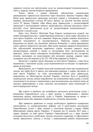 106
наявності підстав для притягнення судді до дисциплінарної відповідальності,
тобто у порядку дисциплінарного провадження.
Таким чином, у деяких випадках забезпечення «відновлення
провадження» гарантується виключно через визначену Законом України «Про
Вищу раду правосуддя» процедуру розгляду справи у пленарному складі у
порядку, визначеному статтею 49 цього Закону, на підставі частини третьої
статті 52 Закону України «Про Вищу раду правосуддя» у дисциплінарній
процедурі із застосуванням чинного законодавства, оскільки наслідком такого
розгляду стало притягнення судді до дисциплінарної відповідальності –
звільнення з посади судді.
Крім того, Комітет Міністрів Ради Європи дотримується позиції, що
новий повторний розгляд є першочерговою вимогою у групі справ «Куликов та
інші проти України» для всіх заявників. Перегляд справи повинен відповідати
вимогам незалежності та неупередженості. Перегляд справи повинен
базуватися на законі, що відповідає вимогам Конвенції, а також враховувати
строк давності тривалістю три роки. При цьому принцип правової визначеності
був забезпечений введенням трирічного строку позовної давності щодо
дисциплінарних санкцій у законі та послідовним його застосуванням на
практиці, таким чином захищаючи потенційних відповідачів від застарілих
позовів, заснованих на недостовірних або неповних доказах, зокрема через
спливання часу (In response to §§ 135–140 of the judgment in Volkov).
Водночас у справах групи «Куликов та інші проти України», у яких було
відмовлено у звільненні суддів, судді відновлюються на посадах та отримують
право на відставку.
Враховуючи, що в Україні відсутній спеціальний закон про індивідуальні
заходи, які треба було б вжити для виконання рішення у справі «Куликов та
інші проти України», на чому наголошувала Вища рада правосуддя,
звертаючись до Міністерства юстиції України, доцільно було б розробити
індивідуальні заходи, якими передбачити, що відновлення прав суддів у спосіб
поновлення їх на посаді є неможливим у разі встановлення, що вчинені ними дії
шкодять правопорядку, а отже, доцільно застосовувати лише компенсації та
інші індивідуальні заходи.
Ще однією із проблем, що потребують нагального розв’язання згідно з
рішеннями Європейського суду з прав людини, є невиконання і тривале
виконання рішень національних судів в Україні, боржниками за якими є
державний орган або державне підприємство, установа, організація.
Про наявність проблеми та гостру необхідність прийняття конкретних
законодавчих та адміністративних реформ для її розв’язання наголошено
Європейським судом з прав людини у пілотному рішенні у справі «Юрій
Миколайович Іванов проти України». У рішенні від 12 жовтня 2017 року у
справі «Бурмич та інші проти України» Європейський суд з прав людини
встановив відсутність необхідних заходів загального характеру та ефективного
засобу юридичного захисту у зв’язку з невиконанням рішень національних
 