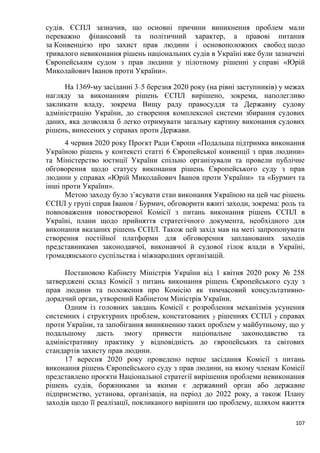107
судів. ЄСПЛ зазначив, що основні причини виникнення проблем мали
переважно фінансовий та політичний характер, а правові питання
за Конвенцією про захист прав людини і основоположних свобод щодо
тривалого невиконання рішень національних судів в Україні вже були зазначені
Європейським судом з прав людини у пілотному рішенні у справі «Юрій
Миколайович Іванов проти України».
На 1369-му засіданні 3–5 березня 2020 року (на рівні заступників) у межах
нагляду за виконанням рішень ЄСПЛ вирішено, зокрема, наполегливо
закликати владу, зокрема Вищу раду правосуддя та Державну судову
адміністрацію України, до створення комплексної системи збирання судових
даних, яка дозволяла б легко отримувати загальну картину виконання судових
рішень, винесених у справах проти Держави.
4 червня 2020 року Проєкт Ради Європи «Подальша підтримка виконання
Україною рішень у контексті статті 6 Європейської конвенції з прав людини»
та Міністерство юстиції України спільно організували та провели публічне
обговорення щодо статусу виконання рішень Європейського суду з прав
людини у справах «Юрій Миколайович Іванов проти України» та «Бурмич та
інші проти України».
Метою заходу було з’ясувати стан виконання Україною на цей час рішень
ЄСПЛ у групі справ Іванов / Бурмич, обговорити вжиті заходи, зокрема: роль та
повноваження новоствореної Комісії з питань виконання рішень ЄСПЛ в
Україні, плани щодо прийняття стратегічного документа, необхідного для
виконання вказаних рішень ЄСПЛ. Також цей захід мав на меті запропонувати
створення постійної платформи для обговорення запланованих заходів
представниками законодавчої, виконавчої й судової гілок влади в Україні,
громадянського суспільства і міжнародних організацій.
Постановою Кабінету Міністрів України від 1 квітня 2020 року № 258
затверджені склад Комісії з питань виконання рішень Європейського суду з
прав людини та положення про Комісію як тимчасовий консультативно-
дорадчий орган, утворений Кабінетом Міністрів України.
Одним із головних завдань Комісії є розроблення механізмів усунення
системних і структурних проблем, констатованих у рішеннях ЄСПЛ у справах
проти України, та запобігання виникненню таких проблем у майбутньому, що у
подальшому дасть змогу привести національне законодавство та
адміністративну практику у відповідність до європейських та світових
стандартів захисту прав людини.
17 вересня 2020 року проведено перше засідання Комісії з питань
виконання рішень Європейського суду з прав людини, на якому членам Комісії
представлено проєкти Національної стратегії вирішення проблеми невиконання
рішень судів, боржниками за якими є державний орган або державне
підприємство, установа, організація, на період до 2022 року, а також Плану
заходів щодо її реалізації, покликаного вирішити цю проблему, шляхом вжиття
 