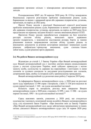 108
державними органами спільно з міжнародними організаціями конкретних
заходів.
Розпорядженням КМУ від 30 вересня 2020 року № 1218-р затверджена
Національна стратегія розв’язання проблеми невиконання рішень судів,
боржниками за якими є державний орган або державне підприємство, установа,
організація, на період до 2022 року.
Проєкт Плану заходів з реалізації Національної стратегії розв’язання
проблеми невиконання рішень судів, боржниками за якими є державний орган
або державне підприємство, установа, організація, на період до 2022 року було
представлено на першому засіданні Комісії з питань виконання рішень ЄСПЛ.
Проєктом Плану заходів передбачається створення на базі існуючих
реєстрів системи обліку рішень, винесених проти державних
органів / підприємств, з можливістю відстеження розміру боргів за такими
рішеннями шляхом запровадження системи обліку судових рішень та
виконавчих документів за різними категоріями (виконані / невиконані судові
рішення; добровільне / примусове виконання; суми стягнень / інших
зобов’язань; судові рішення проти Держави).
2.6. Рік роботи Вищого антикорупційного суду
Відповідно до статей 1, 3 Закону України «Про Вищий антикорупційний
суд» Вищий антикорупційний суд є постійно діючим вищим спеціалізованим
судом у системі судоустрою України, який здійснює правосуддя з метою
захисту особи, суспільства та держави від корупційних і пов’язаних із ними
злочинів та судового контролю за досудовим розслідуванням цих злочинів,
дотриманням прав, свобод та інтересів осіб у кримінальному провадженні.
Вищий антикорупційний суд розпочав свою роботу 5 вересня 2019 року.
За інформацією Вищого антикорупційного суду, у 2020 році на розгляді
цього суду перебувало 12 496 справ і матеріалів, з яких 11 336 розглядалися як
судом першої інстанції, 1 160 – як судом апеляційної інстанції.
Кількість справ та матеріалів, розгляд яких завершено Вищим
антикорупційним судом у 2020 році, становить 12 099, з них: 11 006 – як судом
першої інстанції, 1093 – як судом апеляційної інстанції.33
Серед важливих законів, ухвалених у 2020 році, що стосуються
судочинства і матимуть позитивний вплив на роботу Вищого антикорупційного
суду, слід відзначити Закон України «Про внесення змін до Закону України
«Про Вищий антикорупційний суд» щодо забезпечення приміщенням та інших
питань діяльності Вищого антикорупційного суду» (від 18 червня 2020 року
33
Лист Вищого антикорупційного суду від 9 лютого 2021 року № 03.16-06/5/2021 за підписом в. о. Голови суду
Є.Крука.
 