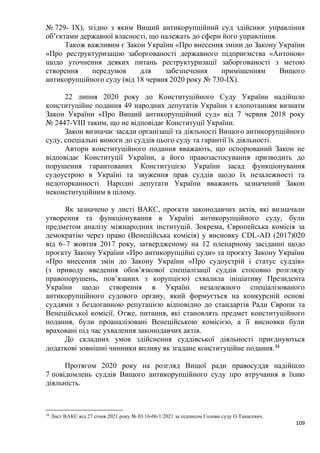 109
№ 729- IX), згідно з яким Вищий антикорупційний суд здійснює управління
об’єктами державної власності, що належать до сфери його управління.
Також важливим є Закон України «Про внесення зміни до Закону України
«Про реструктуризацію заборгованості державного підприємства «Антонов»
щодо уточнення деяких питань реструктуризації заборгованості з метою
створення передумов для забезпечення приміщенням Вищого
антикорупційного суду (від 18 червня 2020 року № 730-ІХ).
22 липня 2020 року до Конституційного Суду України надійшло
конституційне подання 49 народних депутатів України з клопотанням визнати
Закон України «Про Вищий антикорупційний суд» від 7 червня 2018 року
№ 2447-VIII таким, що не відповідає Конституції України.
Закон визначає засади організації та діяльності Вищого антикорупційного
суду, спеціальні вимоги до суддів цього суду та гарантії їх діяльності.
Автори конституційного подання вважають, що оспорюваний Закон не
відповідає Конституції України, а його правозастосування призводить до
порушення гарантованих Конституцією України засад функціонування
судоустрою в Україні та звуження прав суддів щодо їх незалежності та
недоторканності. Народні депутати України вважають зазначений Закон
неконституційним в цілому.
Як зазначено у листі ВАКС, проєкти законодавчих актів, які визначали
утворення та функціонування в Україні антикорупційного суду, були
предметом аналізу міжнародних інституцій. Зокрема, Європейська комісія за
демократію через право (Венеційська комісія) у висновку CDL-AD (2017)020
від 6–7 жовтня 2017 року, затвердженому на 12 пленарному засіданні щодо
проєкту Закону України «Про антикорупційні суди» та проєкту Закону України
«Про внесення змін до Закону України «Про судоустрій і статус суддів»
(з приводу введення обов’язкової спеціалізації суддів стосовно розгляду
правопорушень, пов’язаних з корупцією) схвалила ініціативу Президента
України щодо створення в Україні незалежного спеціалізованого
антикорупційного судового органу, який формується на конкурсній основі
суддями з бездоганною репутацією відповідно до стандартів Ради Європи та
Венеційської комісії. Отже, питання, які становлять предмет конституційного
подання, були проаналізовані Венеційською комісією, а її висновки були
враховані під час ухвалення законодавчих актів.
До складних умов здійснення суддівської діяльності приєднуються
додаткові зовнішні чинники впливу як згадане конституційне подання.34
Протягом 2020 року на розгляд Вищої ради правосуддя надійшло
7 повідомлень суддів Вищого антикорупційного суду про втручання в їхню
діяльність.
34
Лист ВАКС від 27 січня 2021 року № 03.16-06/1/2021 за підписом Голови суду О.Танасевич.
 