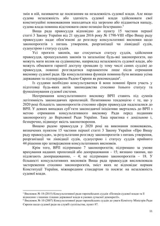 11
змін в ній, називаючи це посяганням на незалежність судової влади. Але якщо
судова незалежність або здатність судової влади здійснювати свої
конституційні повноваження знаходяться під загрозою або піддаються нападу,
судова влада повинна відстоювати свою позицію безстрашно.5
Вища рада правосуддя відповідно до пункту 15 частини першої
статті 3 Закону України від 21 грудня 2016 року № 1798-VIII «Про Вищу раду
правосуддя» надає обов’язкові до розгляду консультативні висновки щодо
законопроєктів з питань утворення, реорганізації чи ліквідації судів,
судоустрою і статусу суддів.
Усі проєкти законів, що стосуються статусу суддів, здійснення
правосуддя, процесуальних законів та загальніше будь-які законопроєкти, що
можуть мати вплив на судівництво, наприклад незалежність судової влади, або
можуть обмежити гарантії доступу громадян (у тому числі самих суддів) до
правосуддя, повинні розглядатися парламентом лише після отримання
висновку судової ради. Ця консультативна функція повинна бути визнана усіма
державами та підтверджена Радою Європи як рекомендація6
.
Із суддями необхідно консультуватися й вони повинні брати участь у
підготовці будь-яких актів законодавства стосовно їхнього статусу та
функціонування судової системи.
Неотримання консультативного висновку ВРП ставить під сумнів
легітимність законодавчих пропозицій. Позитивною тенденцією є те, що у
2020 році більшість законопроєктів стосовно сфери правосуддя надсилалися до
ВРП. У деяких випадках суб’єкти законодавчої ініціативи звертались до ВРП з
метою отримання консультативного висновку Ради перед поданням
законопроєкту до Верховної Ради України. Така практика є доцільною і,
безперечно, підвищує якість законотворення.
Вищою радою правосуддя у 2020 році на виконання повноважень,
визначених пунктом 15 частини першої статті 3 Закону України «Про Вищу
раду правосуддя», за результатами розгляду законопроєктів з питань утворення,
реорганізації чи ліквідації судів, судоустрою і статусу суддів прийнято
44 рішення про затвердження консультативних висновків.
Крім того, ВРП підтримано 7 законопроєктів; підтримано за умови
врахування наданих пропозицій або доопрацювання – 15; визнано такими, що
підлягають доопрацюванню, – 4; не підтримано законопроєктів – 18. У
більшості консультативних висновків Вища рада правосуддя висловлювала
застереження стосовно законопроєктів, зміст яких не відповідає нормам
Конституції України, міжнародним стандартам та посягає на незалежність
судової влади.
5
Висновок № 18 (2015) Консультативної ради європейських суддів «Позиція судової влади та її
відносини з іншими гілками державної влади в умовах сучасної демократії».
6
Висновок № 10 (2007) Консультативної ради європейських суддів до уваги Комітету Міністрів Ради
Європи щодо судової ради на службі суспільства, пункт 87.
 