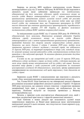 110
Зокрема, на розгляд ВРП надійшло повідомлення суддів Вищого
антикорупційного суду від 23 жовтня 2020 року № 4879/0/6-20 про втручання в
діяльність суддів щодо здійснення правосуддя (за повідомленням,
обвинувачений та його захисники здійснили спробу незаконного впливу на
колегію суддів Вищого антикорупційного суду з метою перешкоджання
кримінальному провадженню шляхом усунення колегії суддів від розгляду
кримінального провадження. Зазначено, що захисник подав заяву про відвід
колегії суддів, яку мотивував тим, що Генеральним прокурором до ЄРДР
внесені відомості про вчинення кримінального правопорушення, передбаченого
частиною першою статті 375 КК України, за фактом можливого
постановлення суддями ВАКС завідомо неправосудної ухвали).
За повідомленням суддів ВАКС від 13 жовтня 2020 року № 4709/0/6-20,
обвинувачений, його захисники, Національна асоціація адвокатів України
здійснили спробу незаконного впливу на колегію суддів Вищого
антикорупційного суду з метою перешкоджання кримінальному провадженню,
прийняття бажаних для сторони захисту неправосудних судових рішень.
Зазначено, що вночі, близько 3 години 1 жовтня 2020 року, тобто після
завершення чергового судового засідання у вказаній справі, яке відбувалось
31 вересня 2020 року, на території внутрішнього двору суду, неподалік місця,
де зазвичай залишає власний автомобіль суддя, невстановленими особами було
приведено у дію вибуховий пристрій. За вказаним фактом розпочате досудове
розслідування.
З огляду на те, що напередодні цієї події, а саме 31 вересня 2020 року,
відбувалось судове засідання у справі, на думку суддів, є підстави вважати, що
мала місце спроба впливу невстановлених осіб на суддів у цій справі. Загалом,
викладені вище факти у своїй сукупності судді розцінюють як сплановані
цілеспрямовані узгоджені дії обвинуваченого, захисників, органу адвокатського
самоврядування та невстановлених осіб щодо втручання у їхню діяльність як
суддів у справі.
Звернення суддів ВАКС з повідомленнями про втручання в діяльність
суддів з боку захисників викликало занепокоєння адвокатської спільноти.
Так, Голова НААУ Лідія Ізовітова під час міжнародної дискусії «Правове
регулювання незалежної професійної діяльності адвоката в Україні» 18 вересня
2020 року наголосила, що адвокати почали стикатися з відкритими проявами
дискримінації їхніх прав у судових процесах, які відбуваються під час
карантину. Особливо відчутно ця тенденція проявилася у Вищому
антикорупційному суді.
Загалом, у практиці судів спостерігається обвинувальний ухил, який є
викликом для реалізації прав захисту і гарантій адвокатської діяльності.
Лідія Ізовітова в межах дискусії про незалежність судової влади
запропонувала звернутись до Вищої ради правосуддя щодо започаткування
національної дискусії із цього питання, яке стосується не тільки окремого суду,
а всієї судової системи.
 