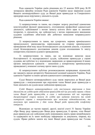 111
Рада адвокатів України своїм рішенням від 15 жовтня 2020 року № 99
затвердила офіційну позицію Ради адвокатів України щодо звернення суддів
Вищого антикорупційного суду до Вищої ради правосуддя та Генерального
прокурора щодо втручання у діяльність суддів.
Рада адвокатів України вважає:
1) неприпустимим та таким, що створює загрозу реалізації адвокатами
конституційної функції правозахисту, ототожнення професійної адвокатської
діяльності, здійснюваної з метою захисту клієнта (його прав та законних
інтересів), із діяльністю, що здійснюється з метою перешкодити виконанню
суддями службових обов’язків або добитися винесення неправосудного
рішення;
2) неприпустимим та таким, що суперечить нормам кримінального
процесуального законодавства, перекладання на сторону кримінального
провадження обов’язку щодо безпосереднього дослідження доказів, з підміною
стадії безпосереднього дослідження доказів судом оголошенням їх змісту
конкретним учасником судового провадження;
3) неприпустимим та таким, що не відповідає вимогам щодо
безсторонності та неупередженості суддів, здійснення правосуддя у справі
суддями, які публічно та у відповідних зверненнях до правоохоронних й інших
органів звинуватили адвокатів – захисників у конкретному кримінальному
провадженні у вчиненні злочину проти таких суддів;
4) неприпустимим публічне розповсюдження неправдивих відомостей,
що завдають шкоди авторитету Національної асоціації адвокатів України, Ради
адвокатів України та інших органів адвокатського самоврядування.
Судді Вищого антикорупційного суду також зверталися до Вищої ради
правосуддя з повідомленням про втручання члена Вищої ради правосуддя в
їхню діяльність як суддів щодо здійснення правосуддя.
Судді Вищого антикорупційного суду пов’язували втручання в їхню
діяльність як суддів щодо здійснення правосуддя під час розгляду справи з діями
члена Вищої ради правосуддя, а саме з надсиланням під час перевірки
дисциплінарної скарги вимоги до суддів про надання пояснень та копій
матеріалів справи з попередженням про можливу відповідальність, та
вказували про наявність у діях члена Вищої ради правосуддя конфлікту
інтересів.
Відповідно до частин першої, другої, шостої статті 31 Закону України
«Про Вищу раду правосуддя» Вища рада правосуддя, її органи, член Вищої
ради правосуддя для здійснення своїх повноважень мають право витребовувати
та одержувати на їх запит необхідну інформацію та документи, зокрема, від
суддів. Право робити запити від імені Вищої ради правосуддя має Голова
 