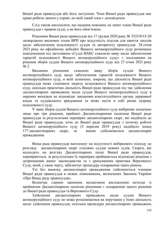 112
Вищої ради правосуддя або його заступник. Член Вищої ради правосуддя має
право робити запити у справі, по якій такий член є доповідачем.
Слід також наголосити, що надання пояснень на запит члена Вищої ради
правосуддя є правом судді, а не його обов’язком.
Рішенням Вищої ради правосуддя від 17 грудня 2020 року № 3525/0/15-20
затверджено висновок члена ВРП про відсутність підстав для вжиття заходів
щодо забезпечення незалежності суддів та авторитету правосуддя. 28 січня
2021 року на офіційному вебсайті Вищого антикорупційного суду розміщено
повідомлення під заголовком «Судді ВАКС схвалили заяву щодо забезпечення
гарантій незалежності Вищого антикорупційного суду» з посиланням на
рішення зборів суддів Вищого антикорупційного суду від 27 січня 2021 року
№ 2.
Вказаним рішенням схвалено заяву зборів суддів Вищого
антикорупційного суду щодо забезпечення гарантій незалежності Вищого
антикорупційного суду, в якій зазначено, зокрема, що діяльність Вищої ради
правосуддя може становити загрозу незалежності Вищого антикорупційного
суду, оскільки практична діяльність Вищої ради правосуддя під час здійснення
дисциплінарних проваджень щодо суддів Вищого антикорупційного суду в
окремих випадках не відповідає завданням конституційного органу державної
влади та суддівського врядування та може нести в собі ризик підриву
незалежності суду.
У заяві зборів суддів Вищого антикорупційного суду вибірково зазначено
лише про три рішення, прийняті Дисциплінарними палатами Вищої ради
правосуддя за результатами перевірки дисциплінарних скарг, які надійшли до
Вищої ради правосуддя, хоча до Вищої ради правосуддя з початку роботи
Вищого антикорупційного суду (5 вересня 2019 року) надійшло понад
177 дисциплінарних скарг, за якими здійснювалися дисциплінарні
провадження.
Вища рада правосуддя наголошує на відсутності вибіркового підходу до
розгляду дисциплінарних скарг стосовно суддів певних судів. Скарги, які
надходять на розгляд Дисциплінарних палат Вищої ради правосуддя,
перевіряються, за результатами їх перевірки приймаються відповідні рішення з
дотриманням вимог законодавства та з урахуванням практики Верховного
Суду, який, у свою чергу, забезпечує процедуру оскарження таких рішень.
Усі без винятку дисциплінарні провадження здійснюються членами
Вищої ради правосуддя в межах повноважень, визначених Законом України
«Про Вищу раду правосуддя».
Водночас єдиним законним механізмом висловлення незгоди із
прийнятим Дисциплінарною палатою рішенням є оскарження такого рішення
до Вищої ради правосуддя та Верховного Суду.
Здійснення дисциплінарних проваджень щодо суддів Вищого
антикорупційного суду не може розцінюватися як втручання у їхню діяльність
щодо здійснення правосуддя, оскільки процедура дисциплінарних проваджень
 