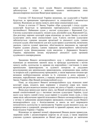 113
щодо суддів, у тому числі суддів Вищого антикорупційного суду,
забезпечується згідно з вимогами чинного законодавства лише
Дисциплінарними палатами Вищої ради правосуддя.
Статтею 125 Конституції України визначено, що судоустрій в Україні
будується за принципами територіальності та спеціалізації і визначається
законом. Відповідно до закону можуть діяти вищі спеціалізовані суди.
Згідно зі статтею 17 Закону України «Про судоустрій і статус суддів»
судоустрій будується за принципами територіальності, спеціалізації та
інстанційності. Найвищим судом у системі судоустрою є Верховний Суд.
Систему судоустрою складають: місцеві суди, апеляційні суди, Верховний Суд.
Для розгляду окремих категорій справ відповідно до цього Закону в системі
судоустрою діють вищі спеціалізовані суди. Єдність системи судоустрою
забезпечується: єдиними засадами організації та діяльності судів; єдиним
статусом суддів; обов’язковістю для всіх судів правил судочинства, визначених
законом; єдністю судової практики; обов’язковістю виконання на території
України судових рішень; єдиним порядком організаційного забезпечення
діяльності судів; фінансуванням судів виключно з Державного бюджету
України; вирішенням питань внутрішньої діяльності судів органами
суддівського самоврядування.
Завданням Вищого антикорупційного суду є здійснення правосуддя
відповідно до визначених законом засад та процедур судочинства з метою
захисту особи, суспільства та держави від корупційних і пов’язаних із ними
кримінальних правопорушень та судового контролю за досудовим
розслідуванням цих кримінальних правопорушень, дотриманням прав, свобод
та інтересів осіб у кримінальному провадженні, а також вирішення питання про
визнання необґрунтованими активів та їх стягнення в дохід держави у
випадках, передбачених законом, у порядку цивільного судочинства (стаття 3
Закону України «Про Вищий антикорупційний суд»).
Отже, до підсудності Вищого антикорупційного суду віднесено певні
категорії справ, кількість яких порівняно з кількістю справ всіх інших
категорій, що розглядаються іншими судами, які діють в Україні, є незначною.
Вища рада правосуддя звертає увагу, що Вищий антикорупційний суд як
вищий спеціалізований суд є частиною системи судоустрою України, судді
цього суду мають єдиний статус судді нарівні із суддями інших судів, а тому
заяви щодо забезпечення гарантій незалежності Вищого антикорупційного суду
у зв’язку зі здійсненням дисциплінарних проваджень стосовно суддів Вищого
антикорупційного суду є безпідставними та мають на меті запровадити
непідзвітність суспільству та законодавству України суддів вказаного суду, що
неприпустимо в суверенній, демократичній та правовій державі, якою згідно з
Конституцією України є Україна.
Відповідно до правової позиції, сформованої Вищою радою правосуддя,
звернення особи з дисциплінарною скаргою на дії судді, а також звернення
учасника судового провадження до Вищої ради правосуддя до закінчення
 