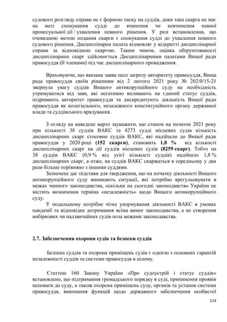 114
судового розгляду справи не є формою тиску на суддів, доки така скарга не має
на меті спонукання судді до вчинення чи невчинення певної
процесуальної дії / ухвалення певного рішення. У разі встановлення, що
очевидною метою подання скарги є спонукання судді до ухвалення певного
судового рішення, Дисциплінарна палата відмовляє у відкритті дисциплінарної
справи за відповідною скаргою. Таким чином, оцінка обґрунтованості
дисциплінарних скарг здійснюється Дисциплінарними палатами Вищої ради
правосуддя (її членами) під час дисциплінарного провадження.
Враховуючи, що вказана заява несе загрозу авторитету правосуддя, Вища
рада правосуддя своїм рішенням від 2 лютого 2021 року № 202/0/15-21
звернула увагу суддів Вищого антикорупційного суду на необхідність
утримуватися від заяв, які негативно впливають на єдиний статус суддів,
підривають авторитет правосуддя та дискредитують діяльність Вищої ради
правосуддя як колегіального, незалежного конституційного органу державної
влади та суддівського врядування.
З огляду на наведене варто зауважити, що станом на початок 2021 року
при кількості 38 суддів ВАКС та 4273 судді місцевих судів кількість
дисциплінарних скарг стосовно суддів ВАКС, які надійшли до Вищої ради
правосуддя у 2020 році (152 скарги), становить 1,8 % від кількості
дисциплінарних скарг на дії суддів місцевих судів (8259 скарг). Тобто на
38 суддів ВАКС (0,9 % від усієї кількості суддів) надійшло 1,8 %
дисциплінарних скарг, а отже, на суддів ВАКС скаржаться в середньому у два
рази більше порівняно з іншими суддями.
Зазначене дає підстави для твердження, що на початку діяльності Вищого
антикорупційного суду виникають ситуації, які потрібно врегульовувати в
межах чинного законодавства, оскільки на сьогодні законодавство України не
містить визначення терміна «незалежність» щодо Вищого антикорупційного
суду.
У подальшому потрібне чітке унормування діяльності ВАКС в умовах
пандемії та відповідне дотримання всіма вимог законодавства, а не створення
вибіркових чи надзвичайних судів поза межами законодавства.
2.7. Забезпечення охорони судів та безпеки суддів
Безпека суддів та охорона приміщень судів є однією з основних гарантій
незалежності суддів та системи правосуддя в цілому.
Статтею 160 Закону України «Про судоустрій і статус суддів»
встановлено, що підтримання громадського порядку в суді, припинення проявів
неповаги до суду, а також охорона приміщень суду, органів та установ системи
правосуддя, виконання функцій щодо державного забезпечення особистої
 