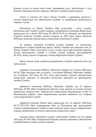 115
безпеки суддів та членів їхніх сімей, працівників суду, забезпечення у суді
безпеки учасників судового процесу здійснює Служба судової охорони.
Згідно зі статтею 161 цього Закону Служба є державним органом у
системі правосуддя для забезпечення охорони та підтримання громадського
порядку в судах.
Відповідно до Закону України «Про судоустрій і статус суддів»,
Положення про Службу судової охорони, затвердженого рішенням Вищої ради
правосуддя від 4 квітня 2019 року № 1051/0/15-19 (зі змінами), на виконання
Стратегії розвитку Служби судової охорони до 2022 року вжито протягом
2020 року комплекс заходів щодо становлення та розвитку Служби.
За даними, наданими Службою судової охорони, за ініціативою
керівництва Служби розроблено проєкт Закону України про внесення змін до
Закону України «Про судоустрій і статус суддів» щодо врегулювання окремих
питань проходження служби у Службі судової охорони (peєстраційний
№ 3935), який ухвалено в першому читанні Верховною Радою України.
Вжито заходи щодо супроводу розроблених Службою проєктів актів, що
забезпечили:
прийняття постанови Кабінету Міністрів України від 9 липня 2020 року
№ 583 «Про внесення змін до пункту 1 постанови Кабінету Міністрів України
від 22 березня 2017 року № 176», якою врегулювано питання використання
спеціальних звукових та світлових сигнальних пристроїв на транспортних
засобах Служби;
прийняття постанови Кабінету Міністрів України від 23 вересня
2020 року № 902 «Про затвердження переліку судів, органів та установ системи
правосуддя, охорона яких здійснюється підрозділами Національної поліції та
Національної гвардії», якою впорядковано питання прийняття під охорону
судів підрозділами Служби;
прийняття рішення Вищої ради правосуддя від 24 вересня 2020 року
№ 2717/0/15-20 «Про затвердження Змін до Положення про проходження
служби співробітниками Служби судової охорони» щодо статусу співробітника,
порядку призначення на посади, присвоєння спеціальних звань;
видання наказу Державної судової адміністрації України від 26 серпня
2020 року № 384 «Про затвердження Порядку виплати грошового забезпечення
співробітникам Служби судової охорони».
 