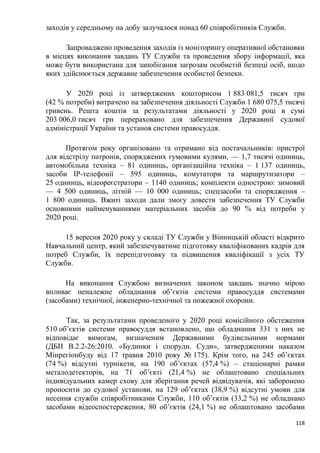 118
заходів у середньому на добу залучалося понад 60 співробітників Служби.
Запроваджено проведення заходів із моніторингу оперативної обстановки
в місцях виконання завдань ТУ Служби та проведення збору інформації, яка
може бути використана для запобігання загрозам особистій безпеці осіб, щодо
яких здійснюється державне забезпечення особистої безпеки.
У 2020 році із затверджених кошторисом 1 883 081,5 тисяч грн
(42 % потреби) витрачено на забезпечення діяльності Служби 1 680 075,5 тисячі
гривень. Решта коштів за результатами діяльності у 2020 році в сумі
203 006,0 тисяч грн перераховано для забезпечення Державної судової
адміністрації України та установ системи правосуддя.
Протягом року організовано та отримано від постачальників: пристрої
для відстрілу патронів, споряджених гумовими кулями, — 1,7 тисячі одиниць,
автомобільна техніка – 81 одиниць, організаційна техніка – 1 137 одиниць,
засоби ІР-телефонії – 595 одиниць, комутатори та маршрутизатори –
25 одиниць, відеореєстратори – 1140 одиниць; комплекти однострою: зимовий
— 4 500 одиниць, літній — 10 000 одиниць; спецзасоби та спорядження –
1 800 одиниць. Вжиті заходи дали змогу довести забезпечення ТУ Служби
основними найменуваннями матеріальних засобів до 90 % від потреби у
2020 році.
15 вересня 2020 року у складі ТУ Служби у Вінницькій області відкрито
Навчальний центр, який забезпечуватиме підготовку кваліфікованих кадрів для
потреб Служби, їх перепідготовку та підвищення кваліфікації з усіх ТУ
Служби.
На виконання Службою визначених законом завдань значно мірою
впливає неналежне обладнання об’єктів системи правосуддя системами
(засобами) технічної, інженерно-технічної та пожежної охорони.
Так, за результатами проведеного у 2020 році комісійного обстеження
510 об’єктів системи правосуддя встановлено, що обладнання 331 з них не
відповідає вимогам, визначеним Державними будівельними нормами
(ДБН В.2.2-26:2010. «Будинки і споруди. Суди», затвердженими наказом
Мінрегіонбуду від 17 травня 2010 року № 175). Крім того, на 245 об’єктах
(74 %) відсутні турнікети, на 190 об’єктах (57,4 %) – стаціонарні рамки
металодетекторів, на 71 об’єкті (21,4 %) не облаштовано спеціальних
індивідуальних камер схову для зберігання речей відвідувачів, які заборонено
проносити до судової установи, на 129 об’єктах (38,9 %) відсутні умови для
несення служби співробітниками Служби, 110 об’єктів (33,2 %) не обладнано
засобами відеоспостереження, 80 об’єктів (24,1 %) не облаштовано засобами
 