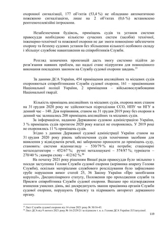 119
охоронної сигналізації, 177 об’єктів (53,4 %) не обладнано автоматичною
пожежною сигналізацією, лише на 2 об’єктах (0,6 %) встановлено
рентгенотелевізійні інтроскопи.
Незабезпечення будівель, приміщень судів та установ системи
правосуддя необхідною кількістю сучасних систем (засобів) технічної,
інженерно-технічної та пожежної охорони не дає змоги повноцінно забезпечити
охорону та безпеку судових установ без збільшення кількості особового складу
і збільшує службове навантаження на співробітників Служби.
Розгляд зазначених пропозицій дасть змогу системно підійти до
розв’язання наявних проблем, що надалі стане підґрунтям для повноцінного
виконання покладених законом на Службу судової охорони завдань.35
За даними ДСА України, 454 приміщення апеляційних та місцевих судів
охороняються співробітниками Служби судової охорони, 161 – працівниками
Національної поліції України, 2 приміщення – військовослужбовцями
Національної гвардії.
Кількість приміщень апеляційних та місцевих судів, охорона яких станом
на 31 грудня 2020 року не здійснюється підрозділами ССО, НПУ чи НГУ в
денний час – 140. Для порівняння, станом на 31 грудня 2019 року без охорони в
денний час залишались 208 приміщень апеляційних та місцевих судів.
За інформацією, наданою Державною судовою адміністрацією України,
3 % приміщень судів протягом 2020 року взагалі не охоронялись. У 2019 році
не охоронялись 11 % приміщень судів.
Згідно з даними Державної судової адміністрації України станом на
31 грудня 2020 року рівень забезпечення судів технічними засобами для
виявлення у відвідувачів речей, які заборонено проносити до приміщень суду,
становить: системи відеонагляду – 530/79 % від потреби; стаціонарні
металодетектори – 452/67 %; ручні металошукачі – 574/87 %; турнікети –
270/40 % ; камери схову – 412/62 %.36
На початку 2021 року рішенням Вищої ради правосуддя було звільнено з
посади заступника Голови Служби судової охорони (керівника апарату Голови
Служби), оскільки матеріалами службового розслідування було зафіксовано
грубе порушення вимог статей 25, 36 Закону України «Про запобігання
корупції», Дисциплінарного статуту, Положення про проходження служби та
Присяги співробітника Служби судової охорони. Вказано про підтвердження
вчинення умисних діянь, які дискредитують звання працівника органів Служби
судової охорони, порушують Присягу та підривають авторитет державного
органу.
35
Лист Служби судової охорони від 14 січня 2021 року № 30/16-43.
36
Лист ДСА від 9 лютого 2021 року № 16-2329/21 за підписом т. в. о. Голови ДСА України Л.Гізатуліної.
 