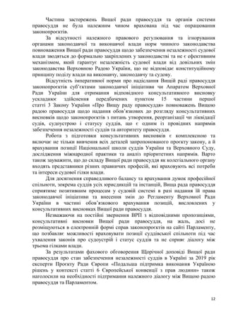 12
Частина застережень Вищої ради правосуддя та органів системи
правосуддя не була належним чином врахована під час опрацювання
законопроєктів.
За відсутності належного правового регулювання та ігнорування
органами законодавчої та виконавчої влади норм чинного законодавства
повноваження Вищої ради правосуддя щодо забезпечення незалежності судової
влади зводяться до формально закріплених у законодавстві та не є ефективним
механізмом, який гарантує незалежність судової влади від довільних змін
законодавства Верховною Радою України, що не відповідає конституційному
принципу поділу влади на виконавчу, законодавчу та судову.
Відсутність імперативної норми про надіслання Вищій раді правосуддя
законопроєктів суб’єктами законодавчої ініціативи чи Апаратом Верховної
Ради України для отримання відповідного консультативного висновку
ускладнює здійснення передбачених пунктом 15 частини першої
статті 3 Закону України «Про Вищу раду правосуддя» повноважень Вищою
радою правосуддя щодо надання обов’язкових до розгляду консультативних
висновків щодо законопроєктів з питань утворення, реорганізації чи ліквідації
судів, судоустрою і статусу суддів, що є одним із провідних напрямів
забезпечення незалежності суддів та авторитету правосуддя.
Робота з підготовки консультативних висновків є комплексною та
включає не тільки вивчення всіх деталей запропонованого проєкту закону, а й
врахування позиції Національної школи суддів України та Верховного Суду,
дослідження міжнародної практики та аналіз пріоритетних напрямів. Варто
також зауважити, що до складу Вищої ради правосуддя як колегіального органу
входять представники різних правничих професій, які враховують всі потреби
та інтереси судової гілки влади.
Для досягнення справедливого балансу та врахування думок професійної
спільноти, зокрема суддів усіх юрисдикцій та інстанцій, Вища рада правосуддя
сприятиме позитивним процесам у судовій системі в разі надання їй права
законодавчої ініціативи та внесення змін до Регламенту Верховної Ради
України в частині обов’язкового врахування позицій, висловлених у
консультативних висновках Вищої ради правосуддя.
Незважаючи на постійні звернення ВРП з відповідними пропозиціями,
консультативні висновки Вищої ради правосуддя, на жаль, досі не
розміщуються в електронній формі справ законопроєктів на сайті Парламенту,
що позбавляє можливості враховувати позиції суддівської спільноти під час
ухвалення законів про судоустрій і статус суддів та не сприяє діалогу між
трьома гілками влади.
За результатами фахового обговорення Щорічної доповіді Вищої ради
правосуддя про стан забезпечення незалежності суддів в Україні за 2019 рік
експерти Проєкту Ради Європи «Подальша підтримка виконання Україною
рішень у контексті статті 6 Європейської конвенції з прав людини» також
наголосили на необхідності підтримання належного діалогу між Вищою радою
правосуддя та Парламентом.
 