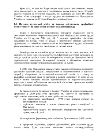 120
Крім того, на цей час існує гостра необхідність врегулювання питань
щодо спеціального та граничного спеціального звання вищого складу Служби
судової охорони за штатними посадами, які відповідно до статті 164 Закону
України «Про судоустрій і статус суддів» встановлюються Президентом
України, та переатестації Голови Служби судової охорони.
2.8. Питання суддівської освіти як фактор забезпечення професійної
компетентності та невід’ємний елемент незалежності судді
Згідно з Концепцією національних стандартів суддівської освіти,
схваленою протоколом Науково-методичної ради Національної школи суддів
України від 23 грудня 2014 року № 5 належна професійна підготовка
кандидатів на посаду судді та суддів є неодмінною умовою здійснення
судочинства та гарантією незалежності та безсторонності суддів, важливою
умовою поважного ставлення суспільства до судової влади.
Індивідуальна незалежність судді визначається не лише законом, а й
особистістю судді та його компетентністю. Ефективна підготовка кандидатів на
посаду судді та суддів є одним із найкоротших шляхів до підвищення їхньої
спроможності ухвалювати безсторонні рішення, а відсутність адекватної
підготовки може відкрити можливості для впливу на суддів.
У 2020 році Національна школа суддів України продовжила послідовну
реалізацію основних завдань, передбачених її повноваженнями, у контексті
потреб у підтриманні та підвищенні кваліфікації суддів та з огляду на
специфіку організації праці й навчання в режимі карантину. Із цією метою
НШСУ вжила комплекс заходів організаційного та науково-методичного
характеру з метою забезпечення дистанційної підготовки, проведення онлайн
занять, організації вебінарів тощо.
За рахунок коштів Державного бюджету України та коштів міжнародних
організацій у 2020 році було проведено 183 заняття із підготовки та
періодичного навчання суддів, на яких пройшли підготовку:
- для підтримання кваліфікації – 1992 судді, зокрема обраних на
адміністративні посади;
- періодичне навчання з метою підвищення рівня кваліфікації –
4822 судді;
- перепідготовка суддів, які тимчасово відсторонені від здійснення
правосуддя, – 4 судді.
Усього різними формами суддівської освіти було охоплено 6 415 суддів.
У програмах підготовки, зокрема дистанційної, усіх категорій суддів
значну увагу було приділено вивченню питань антикорупційного
 