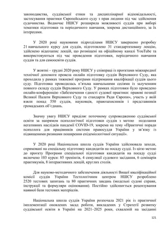 121
законодавства, суддівської етики та дисциплінарної відповідальності,
застосування практики Європейського суду з прав людини під час здійснення
судочинства. Водночас НШСУ розширила можливості суддів при виборі
тематики підготовки та періодичного навчання, зокрема дистанційного, за їх
інтересами.
У 2020 році науковими підрозділами НШСУ завершено розробку
21 навчального курсу для суддів, підготовлено 31 стандартизовану лекцію,
здійснено відеозапис лекцій, що розміщені на офіційному каналі YоuTubе та
використовуються під час проведення підготовки, періодичного навчання
суддів та для самоосвіти суддів.
У жовтні – грудні 2020 року НШСУ у співпраці із проєктами міжнародної
технічної допомоги провела онлайн підготовку суддів Верховного Суду, яка
проходила у рамках тижневої програми підтримання кваліфікації суддів цього
суду. Підготовка проводилась п’ятьма навчальними сесіями із залученням
повного складу суддів Верховного Суду. У рамках підготовки було проведено
онлайн-конференцію «Забезпечення єдності судової практики: правові позиції
Великої Палати Верховного Суду та стандарти Ради Європи», участь у якій
взяли понад 550 суддів, науковців, правозахисників і представників
громадських об’єднань.
Значну увагу НШСУ приділяє поточному супроводженню суддівської
освіти за напрямом психологічної підготовки суддів з метою подолання
негативних наслідків пандемії СОVID-19, зокрема на тему «Практичні поради
психолога для працівників системи правосуддя України у зв’язку із
підвищеними ризиками поширення епідеміологічної ситуації».
У 2020 році Національна школа суддів України здійснювала заходи,
спрямовані на спеціальну підготовку кандидатів на посаду судді. Із цією метою
до проєкту Програми спеціальної підготовки кандидатів на посаду судді
включено 103 курси: 85 тренінгів, 4 симуляції судового засідання, 6 семінарів
практикумів, 8 інтерактивних лекцій, круглих столів.
Для науково-методичного забезпечення діяльності Вищої кваліфікаційної
комісії суддів України Тестологічним центром НШСУ розроблено
2520 тестових запитань та 80 практичних завдань (модельні судові справи,
інструкції та формуляри оцінювання). Постійно здійснюється рецензування
наявної бази тестових матеріалів.
Національна школа суддів України розпочала 2021 рік із практичної
імплементації оновлених засад роботи, викладених у Стратегії розвитку
суддівської освіти в Україні на 2021–2025 роки, схваленій на засіданні
 
