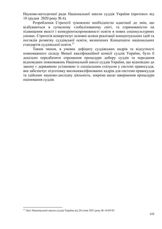 122
Науково-методичної ради Національної школи суддів України (протокол від
18 грудня 2020 року № 6).
Розроблення Стратегії зумовлено необхідністю адаптації до змін, що
відбуваються в сучасному глобалізованому світі, та спрямованістю на
підвищення якості і конкурентоспроможності освіти в нових соціокультурних
умовах. Стратегія конкретизує основні шляхи реалізації концептуальних ідей та
поглядів розвитку суддівської освіти, визначених Концепцією національних
стандартів суддівської освіти.37
Таким чином, в умовах дефіциту суддівських кадрів та відсутності
повноважного складу Вищої кваліфікаційної комісії суддів України, було б
доцільно передбачити спрощення процедури добору суддів та передання
відповідних повноважень Національній школі суддів України, що відповідно до
закону є державною установою із спеціальним статусом у системі правосуддя,
яка забезпечує підготовку висококваліфікованих кадрів для системи правосуддя
та здійснює науково-дослідну діяльність, зокрема щодо завершення процедури
оцінювання суддів.
37
Лист Національної школи суддів України від 20 січня 2021 року № 16-05/85.
 