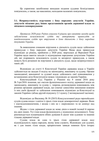 125
Це сприятиме запобіганню випадкам подання суддями безпідставних
повідомлень, а також, що важливіше, неподання належних повідомлень.
3.1. Неприпустимість втручання з боку народних депутатів України,
депутатів місцевих рад, інших представників органів державної влади та
місцевого самоврядування
Протягом 2020 року Радою ухвалено 6 рішень про вжиття заходів щодо
забезпечення незалежності суддів та авторитету правосуддя за
повідомленнями суддів про втручання в їхню діяльність з боку народних
депутатів України.
За виявленими ознаками втручання в діяльність суддів щодо здійснення
правосуддя з боку народних депутатів України Вища рада правосуддя
відповідно до рішень, прийнятих у 2020 році, зверталася до Верховної Ради
України щодо вжиття заходів із недопущення народними депутатами України
дій, які підривають незалежність суддів та авторитет правосуддя, а також
можуть бути розцінені як втручання в діяльність судді, щодо неприпустимості
таких дій.
Відповідно до статті 6 Конституції України державна влада в Україні
здійснюється на засадах її поділу на законодавчу, виконавчу та судову. Органи
законодавчої, виконавчої та судової влади здійснюють свої повноваження у
встановлених цією Конституцією межах і відповідно до законів України.
Конституційний Суд України у Рішенні від 8 липня 2016 року
№ 5-рп/2016 зазначив, що «метою функціонального поділу державної влади на
законодавчу, виконавчу та судову є, зокрема, розмежування повноважень між
різними органами державної влади, що означає самостійне виконання кожним
із них своїх функцій та здійснення повноважень відповідно до Конституції та
законів України» (абзац другий підпункту 2.1 пункту 2 мотивувальної частини).
Відповідно до Висновку № 18 (2015) Консультативної ради європейських
суддів судова влада є однією із трьох гілок влади демократичної держави. Вони
є взаємодоповнюючими, і жодна з них не є «верховною» та не домінує над
іншими.
Жодна з гілок державної влади не може діяти в повній ізоляції й окремо
від двох інших. Усі гілки влади функціонують у відносинах незалежності. Тому
рекомендується підтримувати обмін думками й діалог між судовою та іншими
гілками державної влади.
Судова влада як одна із трьох гілок державної влади несе
відповідальність перед народом, якому вона служить. Відповідно для судової,
як і для інших гілок влади, пріоритетним завжди повинен бути інтерес
 