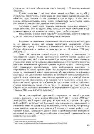 126
суспільства, оскільки забезпечення цього інтересу є її фундаментальним
завданням.
Судова влада (як і дві інші гілки влади) перебуває на службі у
суспільства. Таким чином, судова влада, як і інші органи державної влади, має
обов’язок перед іншими гілками державної влади та перед суспільством в
цілому продемонструвати, яким чином здійснюється застосування влади,
незалежності і повноважень, що були на неї покладені.38
Авторитет судової влади служить загальному зміцненню авторитету
влади державної: саме на судову владу покладається місія обмежувати владу
державних органів при втручанні останніх у права і свободи людини.
Незалежність судової влади забезпечує незалежність кожного окремого
судді, що є фундаментальним аспектом верховенства права.
Виконавча та законодавча влада повинні забезпечити незалежність суддів
та не вживати заходів, які можуть загрожувати незалежності суддів
(підпункт «b» пункту 2 Принципу І Рекомендації Комітету Міністрів Ради
Європи «Незалежність, дієвість та роль суддів» від 13 жовтня 1994 року
№ R (94) 12).
Захист та зміцнення судової влади у відносинах з виконавчою та
законодавчою владою мають здійснюватися шляхом вжиття заходів для
забезпечення того, щоб члени виконавчої та законодавчої влади поважали
судову гілку влади та утримувались від неналежної, необ’єктивної чи виключно
політично вмотивованої публічної критики окремих суддів; забезпечували,
щоб повсякденне адміністрування судів здійснювалося ефективно та
обґрунтовано на основі правових норм і без надмірного втручання виконавчої
влади чи законодавчої влади; дисциплінарне або кримінальне розслідування
щодо судді має здійснюватися відповідно до необхідних повних процесуальних
гарантій перед незалежним, неполітичним органом влади, а санкції повинні
застосовуватися пропорційно, а не довільно чи з політичних мотивів або з
будь-яких інших причин, не пов’язаних із придатністю судді до здійснення
судових повноважень (пункт «С» та Захід 1.3 додатка до Плану дій Ради
Європи щодо посилення незалежності та неупередженості судової влади від
13 квітня 2016 року № CM(2016)36 final).39
Орган конституційної юрисдикції, спираючись на власні юридичні
позиції, викладені у низці рішень (Рішення КСУ від 1 грудня 2004 року
№ 19-рп/2004; від 3 червня 2013 року № 3-рп/2013; від 4грудня 2018 року
№ 11-рп/2018), наголошує, що будь-який тиск представників законодавчої та
виконавчої влади на судову владу неможливий, в тому числі під час розгляду
справ, також не допускається втручання в її діяльність з метою прийняття тих
чи інших рішень. Незалежність судової влади є одним із головних принципів її
ефективної діяльності, тобто будь-який вплив законодавчої та виконавчої влади
виключається повністю.
38
https://court.gov.ua/userfiles/vusn_18_kr.pdf.
39
http://rsu.gov.ua/uploads/article/plan-dijzmicnennanezaleznosti-su-9fc2c6af1d.pdf.
 