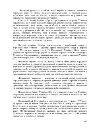 127
Частиною другою статті 19 Конституції України встановлено, що органи
державної влади та органи місцевого самоврядування, їх посадові особи
зобов’язані діяти лише на підставі, в межах повноважень та у спосіб, що
передбачені Конституцією та законами України.
Статтею 8 Закону України «Про статус народного депутата України»
передбачено, що у своїй діяльності народний депутат повинен дотримуватися
загальновизнаних норм моралі, завжди зберігати власну гідність, поважати
честь і гідність інших народних депутатів, службових та посадових осіб і
громадян, утримуватись від дій, заяв та вчинків, що компрометують його
самого, виборців, Верховну Раду України, державу. Неприпустимим є
використання народним депутатом свого депутатського мандата всупереч
загальновизнаним нормам моралі, правам і свободам людини і громадянина,
законним інтересам суспільства і держави.
Народні депутати України представляють Український народ у
Верховній Раді України – єдиному органі законодавчої влади в Україні
(стаття 75, частина перша статті 76 Конституції України). Вони мають
спеціальний правовий статус (пункт 21 частини першої статті 92 Конституції
України), а їх повноваження, визначаються Конституцією та законами України
(частина четверта статті 76 Конституції України).
Частиною першою статті 16 Закону України «Про статус народного
депутата України» встановлено, що народний депутат має право на депутатське
звернення до органів державної влади та органів місцевого самоврядування, їх
посадових осіб, керівників підприємств, установ і організацій, незалежно від
форм власності та підпорядкування, об’єднань громадян з питань, пов’язаних з
депутатською діяльністю, і брати участь у розгляді порушених ним питань.
Депутатське звернення – викладена в письмовій формі пропозиція
народного депутата, звернена до органів державної влади та органів місцевого
самоврядування, їх посадових осіб, керівників підприємств, установ і
організацій, об’єднань громадян здійснити певні дії, дати офіційне роз’яснення
чи викласти позицію з питань, що належать до їх компетенції.
Відповідно до Закону України «Про статус народного депутата України»
депутатське звернення має відповідати закону і стосуватися лише питань, які
пов’язані з депутатською діяльністю.
Конституційний Суд України у своїх рішеннях від 19 травня 1999 року
№ 4-рп/99 і від 11 квітня 2000 року № 4-рп/2000 з огляду на гарантовану
Конституцією і законами України незалежність і недоторканність суддів, а
також заборону впливу на суддів у будь-який спосіб (частини перша і друга
статті 126 Конституції України), зазначив, що право народного депутата
України на звернення не поширюється на питання, пов’язані із здійсненням
правосуддя у конкретних справах.
 